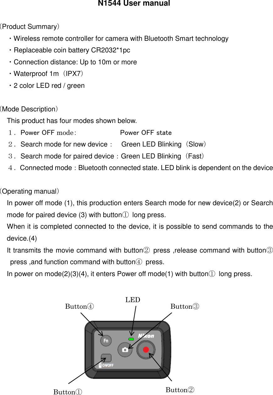 N1544 User manual    （Product Summary） ・Wireless remote controller for camera with Bluetooth Smart technology ・Replaceable coin battery CR2032*1pc ・Connection distance: Up to 10m or more ・Waterproof 1m（IPX7） ・2 color LED red / green  （Mode Description） This product has four modes shown below. １．Power OFF mode：                        Power OFF state ２．Search mode for new device： Green LED Blinking（Slow） ３．Search mode for paired device：Green LED Blinking（Fast） ４．Connected mode：Bluetooth connected state. LED blink is dependent on the device  （Operating manual） In power off mode (1), this production enters Search mode for new device(2) or Search mode for paired device (3) with button①  long press. When it is completed connected to the device, it is possible to send commands to the device.(4) It transmits the movie command with button②  press ,release command with button③press ,and function command with button④  press. In power on mode(2)(3)(4), it enters Power off mode(1) with button①  long press.             Button① Button② Button③ Button④ LED   