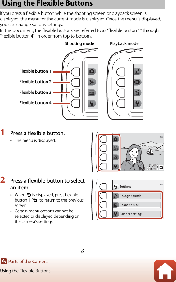 6Parts of the CameraUsing the Flexible ButtonsIf you press a flexible button while the shooting screen or playback screen is displayed, the menu for the current mode is displayed. Once the menu is displayed, you can change various settings.In this document, the flexible buttons are referred to as “flexible button 1” through “flexible button 4”, in order from top to bottom.1Press a flexible button.•The menu is displayed.2Press a flexible button to select an item.•When Q is displayed, press flexible button 1 (Q) to return to the previous screen.•Certain menu options cannot be selected or displayed depending on the camera’s settings.Using the Flexible ButtonsShooting mode Playback modeFlexible button 1Flexible button 2Flexible button 3Flexible button 41100110025m 0s25m 0sChange soundsSettingsChoose a sizeCamera settings