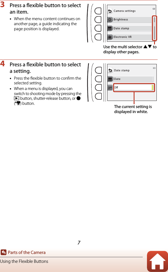 7Parts of the CameraUsing the Flexible Buttons3Press a flexible button to select an item.•When the menu content continues on another page, a guide indicating the page position is displayed.4Press a flexible button to select a setting.•Press the flexible button to confirm the selected setting.•When a menu is displayed, you can switch to shooting mode by pressing the c button, shutter-release button, or b (e) button.BrightnessCamera settingsDate stampElectronic VRUse the multi selector HI to display other pages.DateDate stampOThe current setting is displayed in white.