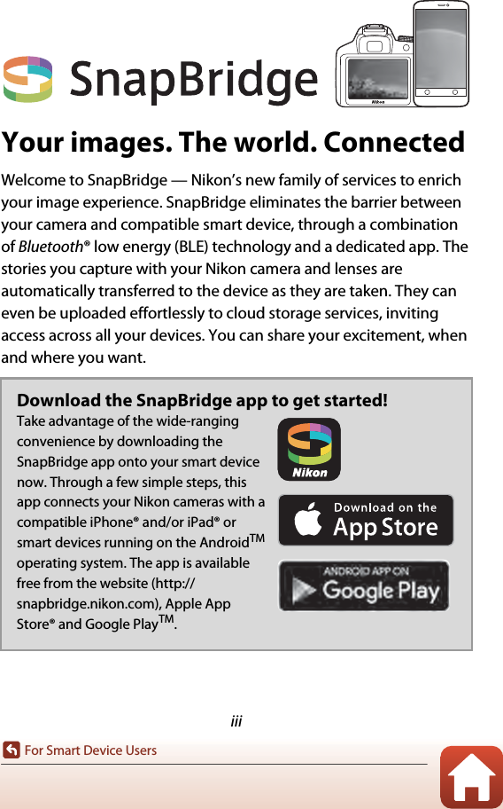 iiiFor Smart Device UsersYour images. The world. ConnectedWelcome to SnapBridge — Nikon’s new family of services to enrich your image experience. SnapBridge eliminates the barrier between your camera and compatible smart device, through a combination of Bluetooth® low energy (BLE) technology and a dedicated app. The stories you capture with your Nikon camera and lenses are automatically transferred to the device as they are taken. They can even be uploaded effortlessly to cloud storage services, inviting access across all your devices. You can share your excitement, when and where you want.Download the SnapBridge app to get started!Take advantage of the wide-ranging convenience by downloading the SnapBridge app onto your smart device now. Through a few simple steps, this app connects your Nikon cameras with a compatible iPhone® and/or iPad® or smart devices running on the AndroidTM operating system. The app is available free from the website (http://snapbridge.nikon.com), Apple App Store® and Google PlayTM.For Smart Device Users