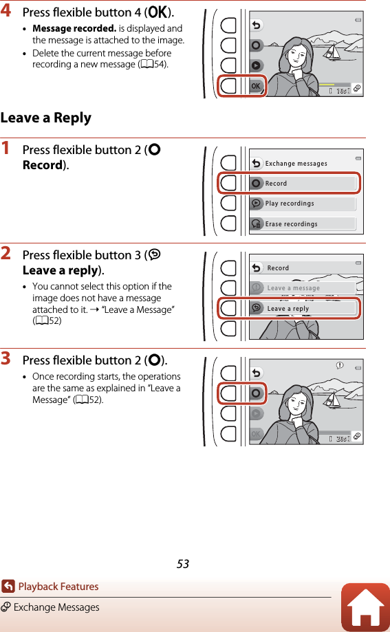53Playback FeaturesE Exchange Messages4Press flexible button 4 (O).•Message recorded. is displayed and the message is attached to the image.•Delete the current message before recording a new message (A54).Leave a Reply1Press flexible button 2 (q Record).2Press flexible button 3 (J Leave a reply).•You cannot select this option if the image does not have a message attached to it. ➝ “Leave a Message” (A52)3Press flexible button 2 (q).•Once recording starts, the operations are the same as explained in “Leave a Message” (A52).10s10sRecordExchange messagesPlay recordingsErase recordingsLeave a messageRecordLeave a reply20s20s
