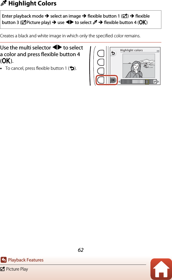 62Playback FeaturesV Picture PlayP Highlight ColorsCreates a black and white image in which only the specified color remains.Use the multi selector JK to select a color and press flexible button 4 (O).•To cancel, press flexible button 1 (Q).Enter playback mode M select an image M flexible button 1 (V) M flexible button 3 (VPicture play) M use JK to select P M flexible button 4 (O)Highlight colors