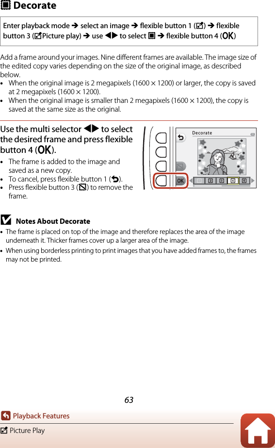 63Playback FeaturesV Picture PlayA DecorateAdd a frame around your images. Nine different frames are available. The image size of the edited copy varies depending on the size of the original image, as described below.•When the original image is 2 megapixels (1600 × 1200) or larger, the copy is saved at 2 megapixels (1600 × 1200).•When the original image is smaller than 2 megapixels (1600 × 1200), the copy is saved at the same size as the original.Use the multi selector JK to select the desired frame and press flexible button 4 (O).•The frame is added to the image and saved as a new copy.•To cancel, press flexible button 1 (Q).•Press flexible button 3 (c) to remove the frame.BNotes About Decorate•The frame is placed on top of the image and therefore replaces the area of the image underneath it. Thicker frames cover up a larger area of the image.•When using borderless printing to print images that you have added frames to, the frames may not be printed.Enter playback mode M select an image M flexible button 1 (V) M flexible button 3 (VPicture play) M use JK to select A M flexible button 4 (O)Decorate