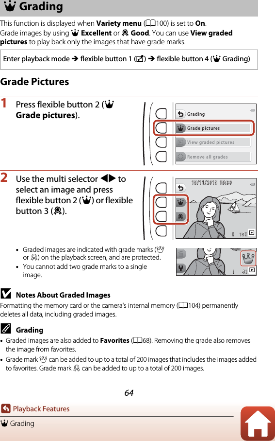 64Playback FeaturesA GradingThis function is displayed when Variety menu (A100) is set to On.Grade images by using A Excellent or B Good. You can use View graded pictures to play back only the images that have grade marks.Grade Pictures1Press flexible button 2 (A Grade pictures).2Use the multi selector JK to select an image and press flexible button 2 (A) or flexible button 3 (B).•Graded images are indicated with grade marks (A or B) on the playback screen, and are protected.•You cannot add two grade marks to a single image.BNotes About Graded ImagesFormatting the memory card or the camera&apos;s internal memory (A104) permanently deletes all data, including graded images.CGrading•Graded images are also added to Favorites (A68). Removing the grade also removes the image from favorites.•Grade mark A can be added to up to a total of 200 images that includes the images added to favorites. Grade mark B can be added to up to a total of 200 images.A GradingEnter playback mode M flexible button 1 (V) M flexible button 4 (AGrading)Grade picturesGradingView graded picturesRemove all grades1 51515/11/201515/11/201515:3015:3044