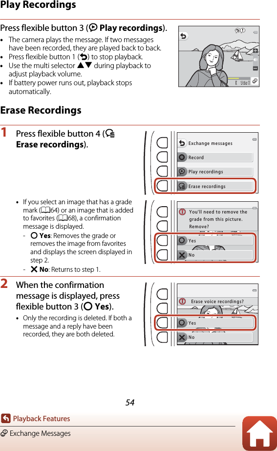 54Playback FeaturesE Exchange MessagesPlay RecordingsPress flexible button 3 (K Play recordings).•The camera plays the message. If two messages have been recorded, they are played back to back.•Press flexible button 1 (Q) to stop playback.•Use the multi selector HI during playback to adjust playback volume.•If battery power runs out, playback stops automatically.Erase Recordings1Press flexible button 4 (L Erase recordings).•If you select an image that has a grade mark (A64) or an image that is added to favorites (A68), a confirmation message is displayed.-R Yes: Removes the grade or removes the image from favorites and displays the screen displayed in step 2.-S No: Returns to step 1.2When the confirmation message is displayed, press flexible button 3 (R Yes).•Only the recording is deleted. If both a message and a reply have been recorded, they are both deleted.10s10sRecordExchange messagesPlay recordingsErase recordingsYesNoYou&apos;ll need to remove thegrade from this picture.Remove?YesNoErase voice recordings?