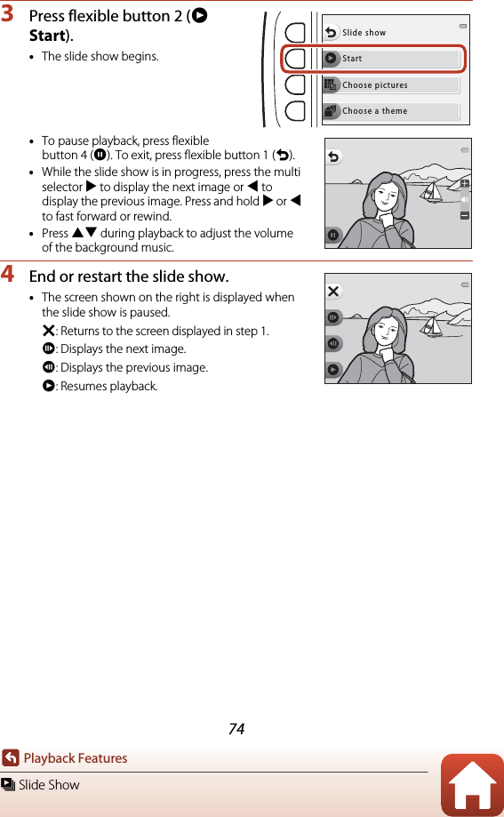 74Playback Featuresm Slide Show3Press flexible button 2 (A Start).•The slide show begins.•To pause playback, press flexible button 4 (D). To exit, press flexible button 1 (Q).•While the slide show is in progress, press the multi selector K to display the next image or J to display the previous image. Press and hold K or J to fast forward or rewind.•Press HI during playback to adjust the volume of the background music.4End or restart the slide show.•The screen shown on the right is displayed when the slide show is paused.S: Returns to the screen displayed in step 1.E: Displays the next image.F: Displays the previous image.A: Resumes playback.StartSlide showChoose picturesChoose a theme