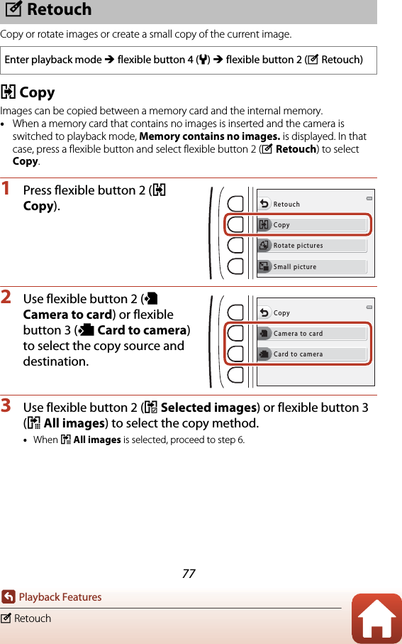 77Playback Featuresy RetouchCopy or rotate images or create a small copy of the current image.h CopyImages can be copied between a memory card and the internal memory.•When a memory card that contains no images is inserted and the camera is switched to playback mode, Memory contains no images. is displayed. In that case, press a flexible button and select flexible button 2 (y Retouch) to select Copy.1Press flexible button 2 (h Copy).2Use flexible button 2 (k Camera to card) or flexible button 3 (l Card to camera) to select the copy source and destination.3Use flexible button 2 (j Selected images) or flexible button 3 (i All images) to select the copy method.•When i All images is selected, proceed to step 6.y RetouchEnter playback mode M flexible button 4 (l) M flexible button 2 (yRetouch)CopyRetouchRotate picturesSmall pictureCamera to cardCopyCard to camera