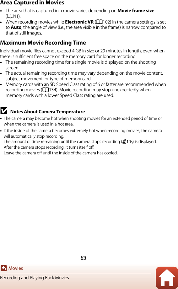 83MoviesRecording and Playing Back MoviesArea Captured in Movies•The area that is captured in a movie varies depending on Movie frame size (A41).•When recording movies while Electronic VR (A102) in the camera settings is set to Auto, the angle of view (i.e., the area visible in the frame) is narrow compared to that of still images.Maximum Movie Recording TimeIndividual movie files cannot exceed 4 GB in size or 29 minutes in length, even when there is sufficient free space on the memory card for longer recording.•The remaining recording time for a single movie is displayed on the shooting screen.•The actual remaining recording time may vary depending on the movie content, subject movement, or type of memory card.•Memory cards with an SD Speed Class rating of 6 or faster are recommended when recording movies (A134). Movie recording may stop unexpectedly when memory cards with a lower Speed Class rating are used.BNotes About Camera Temperature•The camera may become hot when shooting movies for an extended period of time or when the camera is used in a hot area.•If the inside of the camera becomes extremely hot when recording movies, the camera will automatically stop recording. The amount of time remaining until the camera stops recording (u10s) is displayed. After the camera stops recording, it turns itself off. Leave the camera off until the inside of the camera has cooled.