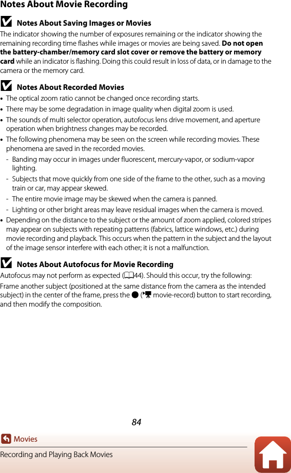 84MoviesRecording and Playing Back MoviesNotes About Movie RecordingBNotes About Saving Images or MoviesThe indicator showing the number of exposures remaining or the indicator showing the remaining recording time flashes while images or movies are being saved. Do not open the battery-chamber/memory card slot cover or remove the battery or memory card while an indicator is flashing. Doing this could result in loss of data, or in damage to the camera or the memory card.BNotes About Recorded Movies•The optical zoom ratio cannot be changed once recording starts.•There may be some degradation in image quality when digital zoom is used.•The sounds of multi selector operation, autofocus lens drive movement, and aperture operation when brightness changes may be recorded.•The following phenomena may be seen on the screen while recording movies. These phenomena are saved in the recorded movies.- Banding may occur in images under fluorescent, mercury-vapor, or sodium-vapor lighting.- Subjects that move quickly from one side of the frame to the other, such as a moving train or car, may appear skewed.- The entire movie image may be skewed when the camera is panned.- Lighting or other bright areas may leave residual images when the camera is moved.•Depending on the distance to the subject or the amount of zoom applied, colored stripes may appear on subjects with repeating patterns (fabrics, lattice windows, etc.) during movie recording and playback. This occurs when the pattern in the subject and the layout of the image sensor interfere with each other; it is not a malfunction.BNotes About Autofocus for Movie RecordingAutofocus may not perform as expected (A44). Should this occur, try the following:Frame another subject (positioned at the same distance from the camera as the intended subject) in the center of the frame, press the b (e movie-record) button to start recording, and then modify the composition.