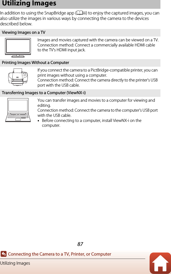 87Connecting the Camera to a TV, Printer, or ComputerUtilizing ImagesIn addition to using the SnapBridge app (Aiii) to enjoy the captured images, you can also utilize the images in various ways by connecting the camera to the devices described below.Utilizing ImagesViewing Images on a TVImages and movies captured with the camera can be viewed on a TV.Connection method: Connect a commercially available HDMI cable to the TV’s HDMI input jack.Printing Images Without a ComputerIf you connect the camera to a PictBridge-compatible printer, you can print images without using a computer.Connection method: Connect the camera directly to the printer’s USB port with the USB cable.Transferring Images to a Computer (ViewNX-i)You can transfer images and movies to a computer for viewing and editing.Connection method: Connect the camera to the computer’s USB port with the USB cable.•Before connecting to a computer, install ViewNX-i on the computer.
