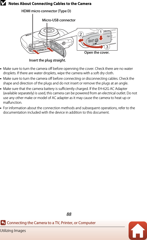 88Connecting the Camera to a TV, Printer, or ComputerUtilizing ImagesBNotes About Connecting Cables to the Camera•Make sure to turn the camera off before openning the cover. Check there are no water droplets. If there are water droplets, wipe the camera with a soft dry cloth.•Make sure to turn the camera off before connecting or disconnecting cables. Check the shape and direction of the plugs and do not insert or remove the plugs at an angle.•Make sure that the camera battery is sufficiently charged. If the EH-62G AC Adapter (available separately) is used, this camera can be powered from an electrical outlet. Do not use any other make or model of AC adapter as it may cause the camera to heat up or malfunction.•For information about the connection methods and subsequent operations, refer to the documentation included with the device in addition to this document.312Insert the plug straight.HDMI micro connector (Type D)Open the cover.Micro-USB connector