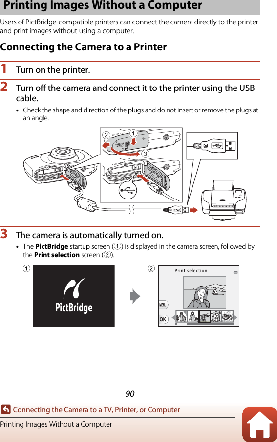 90Connecting the Camera to a TV, Printer, or ComputerPrinting Images Without a ComputerUsers of PictBridge-compatible printers can connect the camera directly to the printer and print images without using a computer.Connecting the Camera to a Printer1Turn on the printer.2Turn off the camera and connect it to the printer using the USB cable.•Check the shape and direction of the plugs and do not insert or remove the plugs at an angle.3The camera is automatically turned on.•The PictBridge startup screen (1) is displayed in the camera screen, followed by the Print selection screen (2).Printing Images Without a Computer312Print selection12