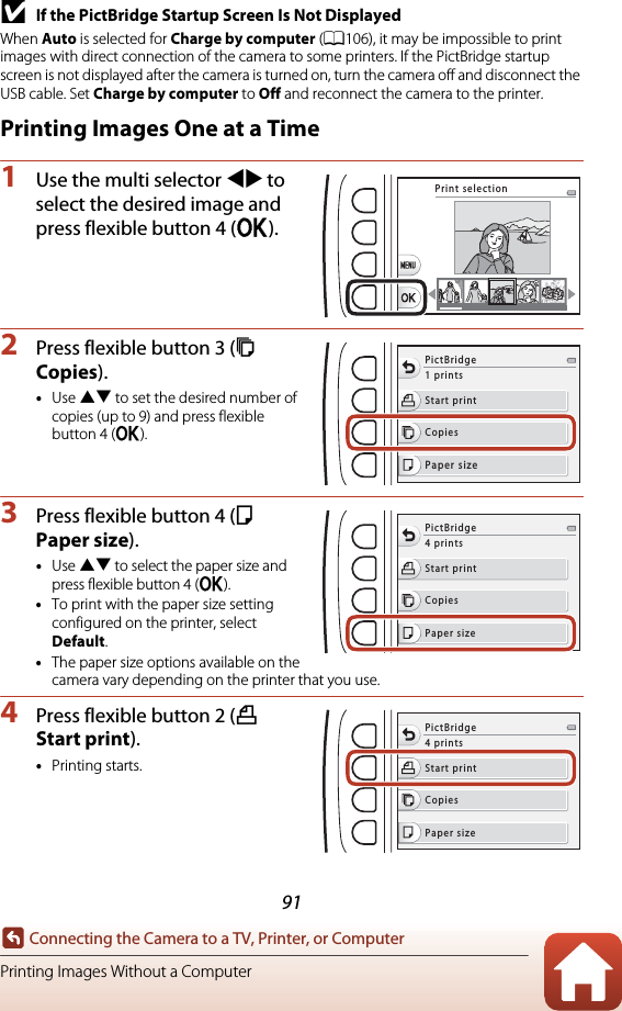 91Connecting the Camera to a TV, Printer, or ComputerPrinting Images Without a ComputerBIf the PictBridge Startup Screen Is Not DisplayedWhen Auto is selected for Charge by computer (A106), it may be impossible to print images with direct connection of the camera to some printers. If the PictBridge startup screen is not displayed after the camera is turned on, turn the camera off and disconnect the USB cable. Set Charge by computer to Off and reconnect the camera to the printer.Printing Images One at a Time1Use the multi selector JK to select the desired image and press flexible button 4 (O).2Press flexible button 3 (b Copies).•Use HI to set the desired number of copies (up to 9) and press flexible button 4 (O).3Press flexible button 4 (c Paper size).•Use HI to select the paper size and press flexible button 4 (O).•To print with the paper size setting configured on the printer, select Default.•The paper size options available on the camera vary depending on the printer that you use.4Press flexible button 2 (a Start print).•Printing starts.Print selectionStart printCopiesPaper sizePictBridge1 printsStart printCopiesPaper sizePictBridge4 printsStart printCopiesPaper sizePictBridge4 prints