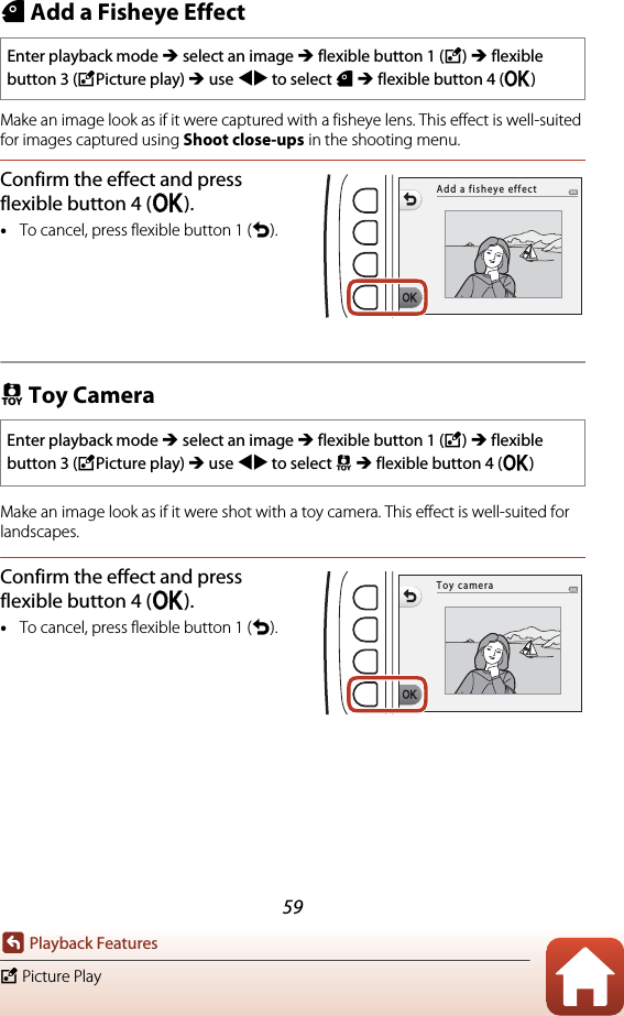 59Playback FeaturesV Picture PlayW Add a Fisheye EffectMake an image look as if it were captured with a fisheye lens. This effect is well-suited for images captured using Shoot close-ups in the shooting menu.Confirm the effect and press flexible button 4 (O).•To cancel, press flexible button 1 (Q).Z Toy CameraMake an image look as if it were shot with a toy camera. This effect is well-suited for landscapes.Confirm the effect and press flexible button 4 (O).•To cancel, press flexible button 1 (Q).Enter playback mode M select an image M flexible button 1 (V) M flexible button 3 (VPicture play) M use JK to select W M flexible button 4 (O)Enter playback mode M select an image M flexible button 1 (V) M flexible button 3 (VPicture play) M use JK to select Z M flexible button 4 (O)Add a fisheye effectToy camera