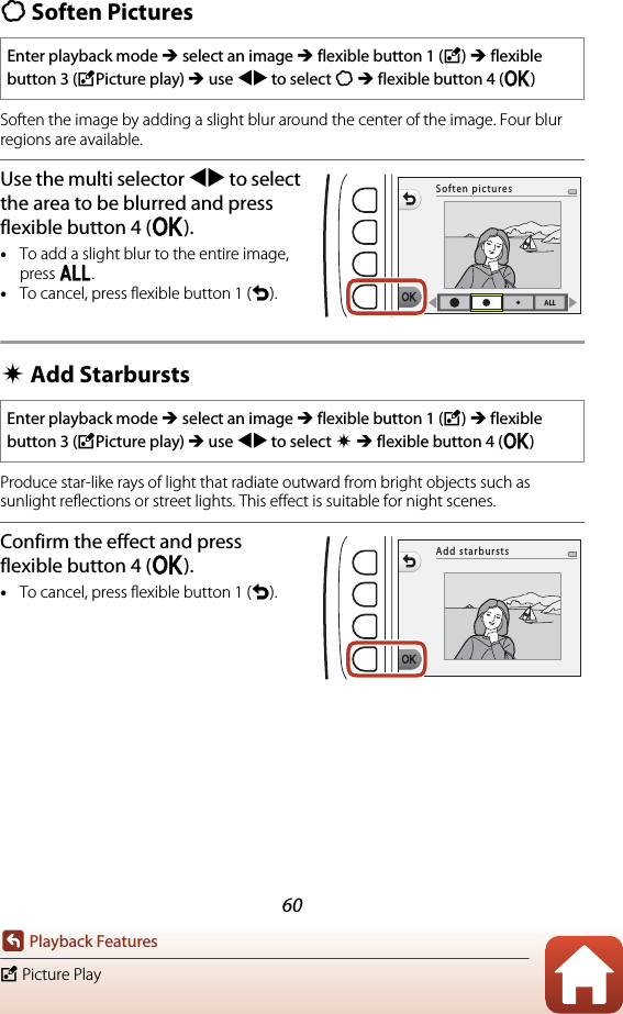 60Playback FeaturesV Picture PlayQ Soften PicturesSoften the image by adding a slight blur around the center of the image. Four blur regions are available.Use the multi selector JK to select the area to be blurred and press flexible button 4 (O).•To add a slight blur to the entire image, press k.•To cancel, press flexible button 1 (Q).f Add StarburstsProduce star-like rays of light that radiate outward from bright objects such as sunlight reflections or street lights. This effect is suitable for night scenes.Confirm the effect and press flexible button 4 (O).•To cancel, press flexible button 1 (Q).Enter playback mode M select an image M flexible button 1 (V) M flexible button 3 (VPicture play) M use JK to select Q M flexible button 4 (O)Enter playback mode M select an image M flexible button 1 (V) M flexible button 3 (VPicture play) M use JK to select f M flexible button 4 (O)Soften picturesAdd starbursts