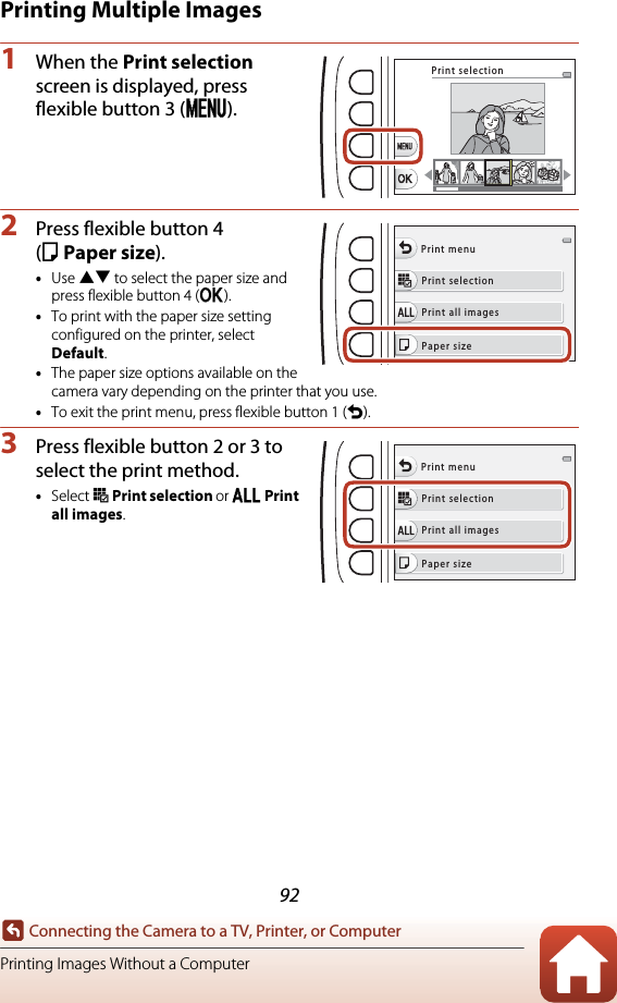 92Connecting the Camera to a TV, Printer, or ComputerPrinting Images Without a ComputerPrinting Multiple Images1When the Print selection screen is displayed, press flexible button 3 (p).2Press flexible button 4 (cPaper size).•Use HI to select the paper size and press flexible button 4 (O).•To print with the paper size setting configured on the printer, select Default.•The paper size options available on the camera vary depending on the printer that you use.•To exit the print menu, press flexible button 1 (Q).3Press flexible button 2 or 3 to select the print method.•Select o Print selection or k Print all images.Print selectionPrint selectionPrint all imagesPrint menuPaper sizePrint selectionPrint all imagesPrint menuPaper size