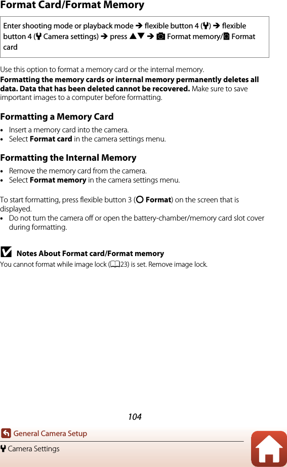 104General Camera Setupl Camera SettingsFormat Card/Format MemoryUse this option to format a memory card or the internal memory.Formatting the memory cards or internal memory permanently deletes all data. Data that has been deleted cannot be recovered. Make sure to save important images to a computer before formatting.Formatting a Memory Card•Insert a memory card into the camera.•Select Format card in the camera settings menu.Formatting the Internal Memory•Remove the memory card from the camera.•Select Format memory in the camera settings menu.To start formatting, press flexible button 3 (R Format) on the screen that is displayed.•Do not turn the camera off or open the battery-chamber/memory card slot cover during formatting.BNotes About Format card/Format memoryYou cannot format while image lock (A23) is set. Remove image lock.Enter shooting mode or playback mode M flexible button 4 (l) M flexible button 4 (lCamera settings) M press HI M OFormat memory/NFormat card