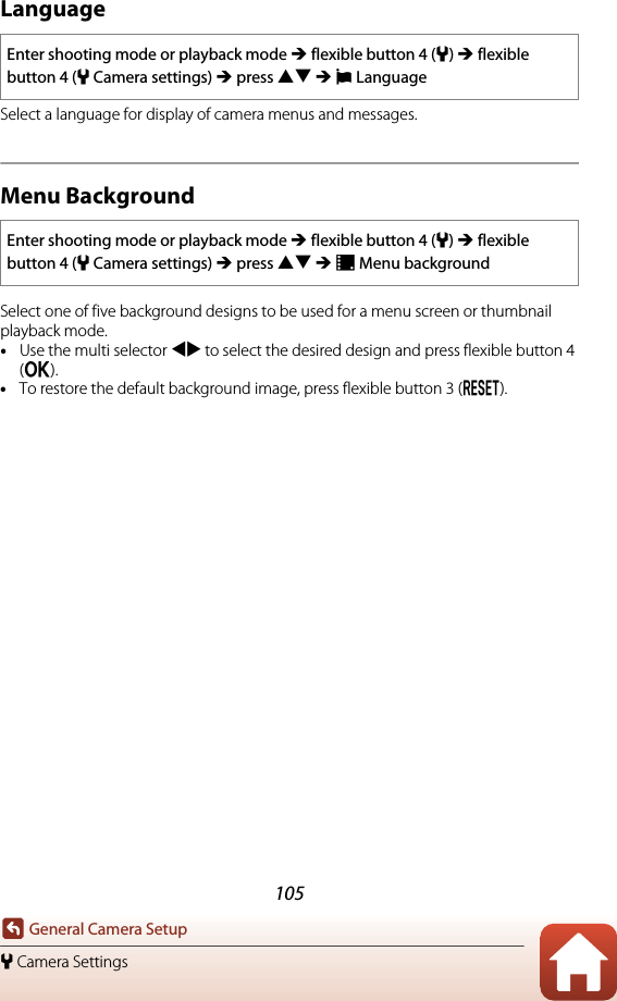 105General Camera Setupl Camera SettingsLanguageSelect a language for display of camera menus and messages.Menu BackgroundSelect one of five background designs to be used for a menu screen or thumbnail playback mode.•Use the multi selector JK to select the desired design and press flexible button 4 (O).•To restore the default background image, press flexible button 3 (P).Enter shooting mode or playback mode M flexible button 4 (l) M flexible button 4 (lCamera settings) M press HI M PLanguageEnter shooting mode or playback mode M flexible button 4 (l) M flexible button 4 (lCamera settings) M press HI M QMenu background