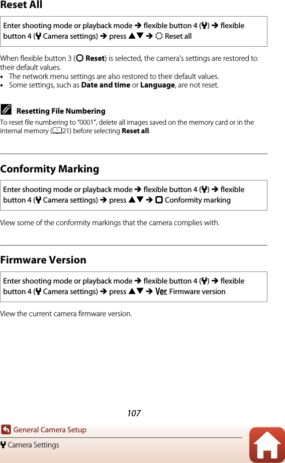 107General Camera Setupl Camera SettingsReset AllWhen flexible button 3 (R Reset) is selected, the camera’s settings are restored to their default values.•The network menu settings are also restored to their default values.•Some settings, such as Date and time or Language, are not reset.CResetting File NumberingTo reset file numbering to “0001”, delete all images saved on the memory card or in the internal memory (A21) before selecting Reset all.Conformity MarkingView some of the conformity markings that the camera complies with.Firmware VersionView the current camera firmware version.Enter shooting mode or playback mode M flexible button 4 (l) M flexible button 4 (lCamera settings) M press HI M S Reset allEnter shooting mode or playback mode M flexible button 4 (l) M flexible button 4 (lCamera settings) M press HI M k Conformity markingEnter shooting mode or playback mode M flexible button 4 (l) M flexible button 4 (lCamera settings) M press HI M V Firmware version