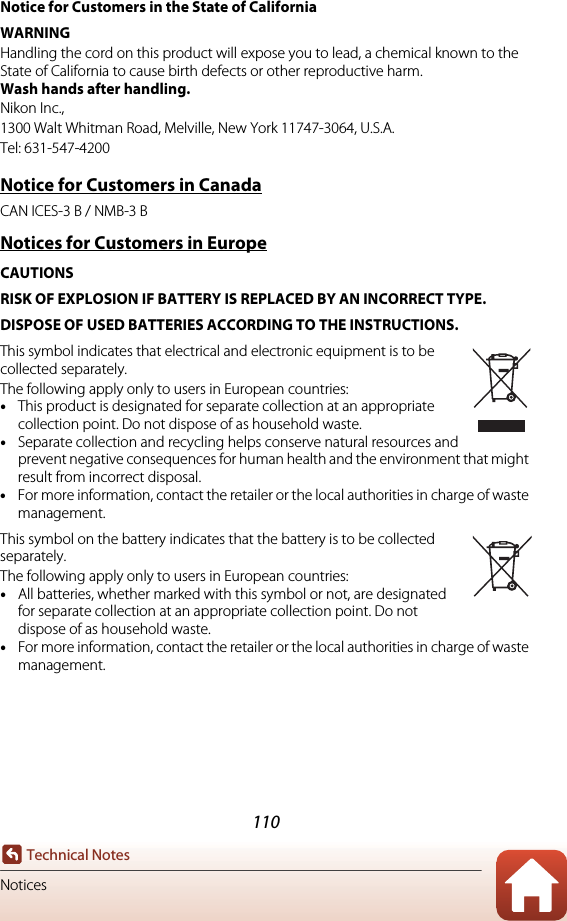 110Technical NotesNoticesNotice for Customers in the State of CaliforniaWARNINGHandling the cord on this product will expose you to lead, a chemical known to the State of California to cause birth defects or other reproductive harm. Wash hands after handling.Nikon Inc.,1300 Walt Whitman Road, Melville, New York 11747-3064, U.S.A.Tel: 631-547-4200Notice for Customers in CanadaCAN ICES-3 B / NMB-3 BNotices for Customers in EuropeCAUTIONSRISK OF EXPLOSION IF BATTERY IS REPLACED BY AN INCORRECT TYPE.DISPOSE OF USED BATTERIES ACCORDING TO THE INSTRUCTIONS.This symbol indicates that electrical and electronic equipment is to be collected separately.The following apply only to users in European countries:•This product is designated for separate collection at an appropriate collection point. Do not dispose of as household waste.•Separate collection and recycling helps conserve natural resources and prevent negative consequences for human health and the environment that might result from incorrect disposal.•For more information, contact the retailer or the local authorities in charge of waste management.This symbol on the battery indicates that the battery is to be collected separately.The following apply only to users in European countries:•All batteries, whether marked with this symbol or not, are designated for separate collection at an appropriate collection point. Do not dispose of as household waste.•For more information, contact the retailer or the local authorities in charge of waste management.