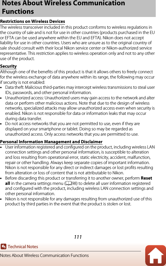 111Technical NotesNotes About Wireless Communication FunctionsRestrictions on Wireless DevicesThe wireless transceiver included in this product conforms to wireless regulations in the country of sale and is not for use in other countries (products purchased in the EU or EFTA can be used anywhere within the EU and EFTA). Nikon does not accept liability for use in other countries. Users who are unsure as to the original country of sale should consult with their local Nikon service center or Nikon-authorized service representative. This restriction applies to wireless operation only and not to any other use of the product.SecurityAlthough one of the benefits of this product is that it allows others to freely connect for the wireless exchange of data anywhere within its range, the following may occur if security is not enabled:•Data theft: Malicious third-parties may intercept wireless transmissions to steal userIDs, passwords, and other personal information.•Unauthorized access: Unauthorized users may gain access to the network and alter data or perform other malicious actions. Note that due to the design of wireless networks, specialized attacks may allow unauthorized access even when security is enabled. Nikon is not responsible for data or information leaks that may occur during data transfer.•Do not access networks that you are not permitted to use, even if they are displayed on your smartphone or tablet. Doing so may be regarded as unauthorized access. Only access networks that you are permitted to use.Personal Information Management and Disclaimer•User information registered and configured on the product, including wireless LAN connection settings and other personal information, is susceptible to alteration and loss resulting from operational error, static electricity, accident, malfunction, repair or other handling. Always keep separate copies of important information. Nikon is not responsible for any direct or indirect damages or lost profits resulting from alteration or loss of content that is not attributable to Nikon.•Before discarding this product or transferring it to another owner, perform Reset all in the camera settings menu (A98) to delete all user information registered and configured with the product, including wireless LAN connection settings and other personal information.•Nikon is not responsible for any damages resulting from unauthorized use of this product by third parties in the event that the product is stolen or lost.Notes About Wireless Communication Functions