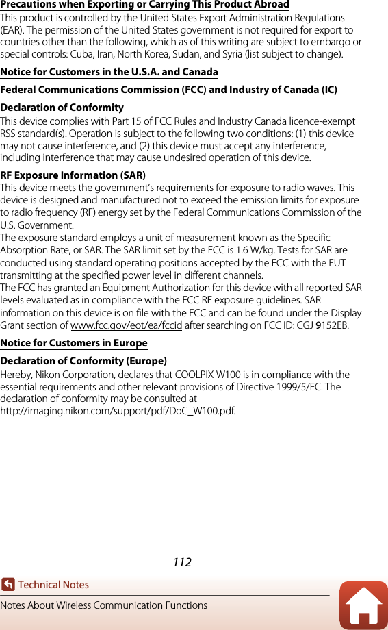 112Technical NotesNotes About Wireless Communication FunctionsPrecautions when Exporting or Carrying This Product AbroadThis product is controlled by the United States Export Administration Regulations (EAR). The permission of the United States government is not required for export to countries other than the following, which as of this writing are subject to embargo or special controls: Cuba, Iran, North Korea, Sudan, and Syria (list subject to change).Notice for Customers in the U.S.A. and CanadaFederal Communications Commission (FCC) and Industry of Canada (IC) Declaration of ConformityThis device complies with Part 15 of FCC Rules and Industry Canada licence-exempt RSS standard(s). Operation is subject to the following two conditions: (1) this device may not cause interference, and (2) this device must accept any interference, including interference that may cause undesired operation of this device.RF Exposure Information (SAR)This device meets the government’s requirements for exposure to radio waves. This device is designed and manufactured not to exceed the emission limits for exposure to radio frequency (RF) energy set by the Federal Communications Commission of the U.S. Government.The exposure standard employs a unit of measurement known as the Specific Absorption Rate, or SAR. The SAR limit set by the FCC is 1.6 W/kg. Tests for SAR are conducted using standard operating positions accepted by the FCC with the EUT transmitting at the specified power level in different channels.The FCC has granted an Equipment Authorization for this device with all reported SAR levels evaluated as in compliance with the FCC RF exposure guidelines. SAR information on this device is on file with the FCC and can be found under the Display Grant section of www.fcc.gov/eot/ea/fccid after searching on FCC ID: CGJ 9152EB.Notice for Customers in EuropeDeclaration of Conformity (Europe)Hereby, Nikon Corporation, declares that COOLPIX W100 is in compliance with the essential requirements and other relevant provisions of Directive 1999/5/EC. The declaration of conformity may be consulted at http://imaging.nikon.com/support/pdf/DoC_W100.pdf.