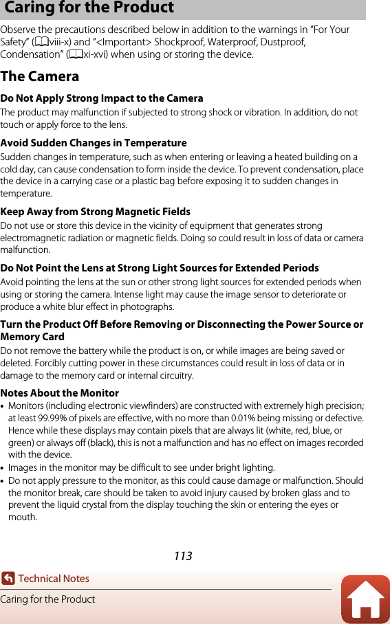 113Technical NotesCaring for the ProductObserve the precautions described below in addition to the warnings in “For Your Safety” (Aviii-x) and “&lt;Important&gt; Shockproof, Waterproof, Dustproof, Condensation” (Axi-xvi) when using or storing the device.The CameraDo Not Apply Strong Impact to the CameraThe product may malfunction if subjected to strong shock or vibration. In addition, do not touch or apply force to the lens.Avoid Sudden Changes in TemperatureSudden changes in temperature, such as when entering or leaving a heated building on a cold day, can cause condensation to form inside the device. To prevent condensation, place the device in a carrying case or a plastic bag before exposing it to sudden changes in temperature.Keep Away from Strong Magnetic FieldsDo not use or store this device in the vicinity of equipment that generates strong electromagnetic radiation or magnetic fields. Doing so could result in loss of data or camera malfunction.Do Not Point the Lens at Strong Light Sources for Extended PeriodsAvoid pointing the lens at the sun or other strong light sources for extended periods when using or storing the camera. Intense light may cause the image sensor to deteriorate or produce a white blur effect in photographs.Turn the Product Off Before Removing or Disconnecting the Power Source or Memory CardDo not remove the battery while the product is on, or while images are being saved or deleted. Forcibly cutting power in these circumstances could result in loss of data or in damage to the memory card or internal circuitry.Notes About the Monitor•Monitors (including electronic viewfinders) are constructed with extremely high precision; at least 99.99% of pixels are effective, with no more than 0.01% being missing or defective. Hence while these displays may contain pixels that are always lit (white, red, blue, or green) or always off (black), this is not a malfunction and has no effect on images recorded with the device.•Images in the monitor may be difficult to see under bright lighting.•Do not apply pressure to the monitor, as this could cause damage or malfunction. Should the monitor break, care should be taken to avoid injury caused by broken glass and to prevent the liquid crystal from the display touching the skin or entering the eyes or mouth.Caring for the Product
