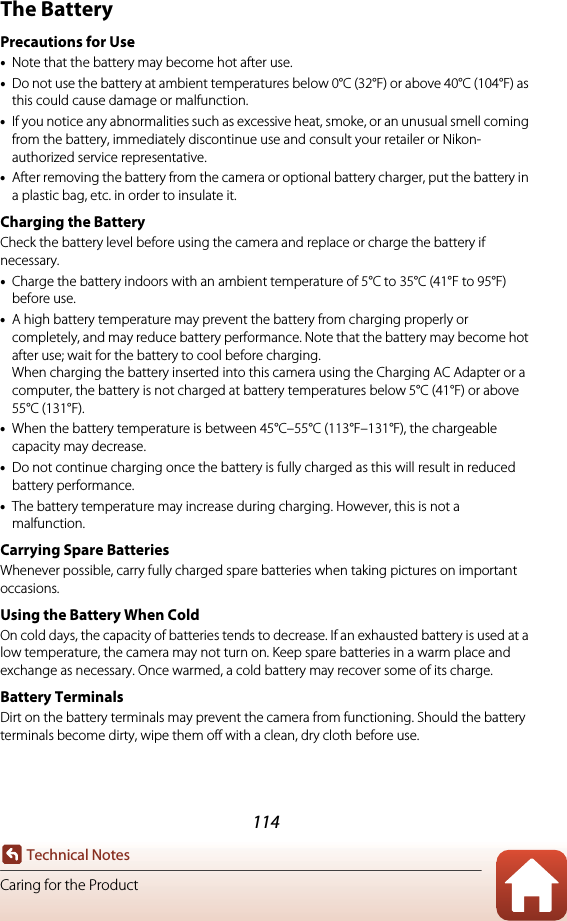 114Technical NotesCaring for the ProductThe BatteryPrecautions for Use•Note that the battery may become hot after use.•Do not use the battery at ambient temperatures below 0°C (32°F) or above 40°C (104°F) as this could cause damage or malfunction.•If you notice any abnormalities such as excessive heat, smoke, or an unusual smell coming from the battery, immediately discontinue use and consult your retailer or Nikon-authorized service representative.•After removing the battery from the camera or optional battery charger, put the battery in a plastic bag, etc. in order to insulate it.Charging the BatteryCheck the battery level before using the camera and replace or charge the battery if necessary. •Charge the battery indoors with an ambient temperature of 5°C to 35°C (41°F to 95°F) before use.•A high battery temperature may prevent the battery from charging properly or completely, and may reduce battery performance. Note that the battery may become hot after use; wait for the battery to cool before charging. When charging the battery inserted into this camera using the Charging AC Adapter or a computer, the battery is not charged at battery temperatures below 5°C (41°F) or above 55°C (131°F).•When the battery temperature is between 45°C–55°C (113°F–131°F), the chargeable capacity may decrease.•Do not continue charging once the battery is fully charged as this will result in reduced battery performance. •The battery temperature may increase during charging. However, this is not a malfunction.Carrying Spare BatteriesWhenever possible, carry fully charged spare batteries when taking pictures on important occasions.Using the Battery When ColdOn cold days, the capacity of batteries tends to decrease. If an exhausted battery is used at a low temperature, the camera may not turn on. Keep spare batteries in a warm place and exchange as necessary. Once warmed, a cold battery may recover some of its charge.Battery TerminalsDirt on the battery terminals may prevent the camera from functioning. Should the battery terminals become dirty, wipe them off with a clean, dry cloth before use.