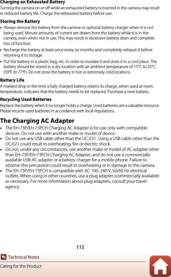 115Technical NotesCaring for the ProductCharging an Exhausted BatteryTurning the camera on or off while an exhausted battery is inserted in the camera may result in reduced battery life. Charge the exhausted battery before use.Storing the Battery•Always remove the battery from the camera or optional battery charger when it is not being used. Minute amounts of current are drawn from the battery while it is in the camera, even when not in use. This may result in excessive battery drain and complete loss of function.•Recharge the battery at least once every six months and completely exhaust it before returning it to storage.•Put the battery in a plastic bag, etc. in order to insulate it and store it in a cool place. The battery should be stored in a dry location with an ambient temperature of 15°C to 25°C (59°F to 77°F). Do not store the battery in hot or extremely cold locations.Battery LifeA marked drop in the time a fully charged battery retains its charge, when used at room temperature, indicates that the battery needs to be replaced. Purchase a new battery.Recycling Used BatteriesReplace the battery when it no longer holds a charge. Used batteries are a valuable resource. Please recycle used batteries in accordance with local regulations.The Charging AC Adapter•The EH-73P/EH-73PCH Charging AC Adapter is for use only with compatible devices. Do not use with another make or model of device.•Do not use any USB cable other than the UC-E21. Using a USB cable other than the UC-E21 could result in overheating, fire or electric shock.•Do not, under any circumstances, use another make or model of AC adapter other than EH-73P/EH-73PCH Charging AC Adapter, and do not use a commercially available USB-AC adapter or a battery charger for a mobile phone. Failure to observe this precaution could result in overheating or in damage to the camera.•The EH-73P/EH-73PCH is compatible with AC 100–240 V, 50/60 Hz electrical outlets. When using in other countries, use a plug adapter (commercially available) as necessary. For more information about plug adapters, consult your travel agency.