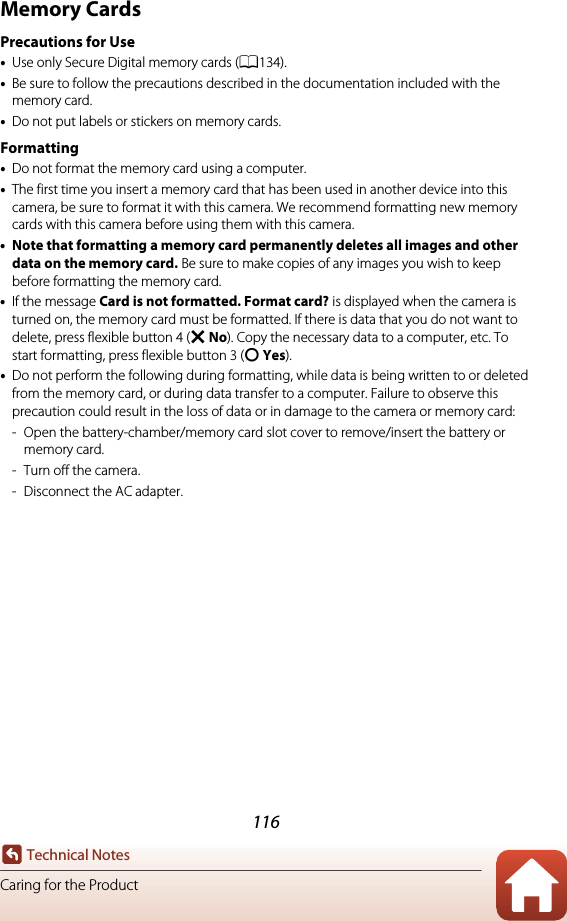 116Technical NotesCaring for the ProductMemory CardsPrecautions for Use•Use only Secure Digital memory cards (A134).•Be sure to follow the precautions described in the documentation included with the memory card.•Do not put labels or stickers on memory cards.Formatting•Do not format the memory card using a computer.•The first time you insert a memory card that has been used in another device into this camera, be sure to format it with this camera. We recommend formatting new memory cards with this camera before using them with this camera.•Note that formatting a memory card permanently deletes all images and other data on the memory card. Be sure to make copies of any images you wish to keep before formatting the memory card.•If the message Card is not formatted. Format card? is displayed when the camera is turned on, the memory card must be formatted. If there is data that you do not want to delete, press flexible button 4 (S No). Copy the necessary data to a computer, etc. To start formatting, press flexible button 3 (R Yes).•Do not perform the following during formatting, while data is being written to or deleted from the memory card, or during data transfer to a computer. Failure to observe this precaution could result in the loss of data or in damage to the camera or memory card:- Open the battery-chamber/memory card slot cover to remove/insert the battery or memory card.-Turn off the camera.- Disconnect the AC adapter.