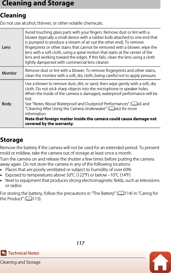 117Technical NotesCleaning and StorageCleaningDo not use alcohol, thinner, or other volatile chemicals.StorageRemove the battery if the camera will not be used for an extended period. To prevent mold or mildew, take the camera out of storage at least once a month.Turn the camera on and release the shutter a few times before putting the camera away again. Do not store the camera in any of the following locations:•Places that are poorly ventilated or subject to humidity of over 60%•Exposed to temperatures above 50°C (122°F) or below –10°C (14°F)•Next to equipment that produces strong electromagnetic fields, such as televisions or radiosFor storing the battery, follow the precautions in “The Battery” (A114) in ”Caring for the Product” (A113).Cleaning and StorageLensAvoid touching glass parts with your fingers. Remove dust or lint with a blower (typically a small device with a rubber bulb attached to one end that is pumped to produce a stream of air out the other end). To remove fingerprints or other stains that cannot be removed with a blower, wipe the lens with a soft cloth, using a spiral motion that starts at the center of the lens and working toward the edges. If this fails, clean the lens using a cloth lightly dampened with commercial lens cleaner.Monitor Remove dust or lint with a blower. To remove fingerprints and other stains, clean the monitor with a soft, dry cloth, being careful not to apply pressure.BodyUse a blower to remove dust, dirt, or sand, then wipe gently with a soft, dry cloth. Do not stick sharp objects into the microphone or speaker holes. When the inside of the camera is damaged, waterproof performance will be lost.See ”Notes About Waterproof and Dustproof Performances” (Axi) and ”Cleaning After Using the Camera Underwater” (Axiv) for more information.Note that foreign matter inside the camera could cause damage not covered by the warranty.