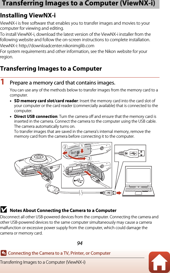 94Connecting the Camera to a TV, Printer, or ComputerTransferring Images to a Computer (ViewNX-i)Installing ViewNX-iViewNX-i is free software that enables you to transfer images and movies to your computer for viewing and editing.To install ViewNX-i, download the latest version of the ViewNX-i installer from the following website and follow the on-screen instructions to complete installation.ViewNX-i: http://downloadcenter.nikonimglib.comFor system requirements and other information, see the Nikon website for your region.Transferring Images to a Computer1Prepare a memory card that contains images.You can use any of the methods below to transfer images from the memory card to a computer.•SD memory card slot/card reader: Insert the memory card into the card slot of your computer or the card reader (commercially available) that is connected to the computer.•Direct USB connection: Turn the camera off and ensure that the memory card is inserted in the camera. Connect the camera to the computer using the USB cable. The camera automatically turns on.To transfer images that are saved in the camera’s internal memory, remove the memory card from the camera before connecting it to the computer.BNotes About Connecting the Camera to a ComputerDisconnect all other USB-powered devices from the computer. Connecting the camera and other USB-powered devices to the same computer simultaneously may cause a camera malfunction or excessive power supply from the computer, which could damage the camera or memory card.Transferring Images to a Computer (ViewNX-i)312