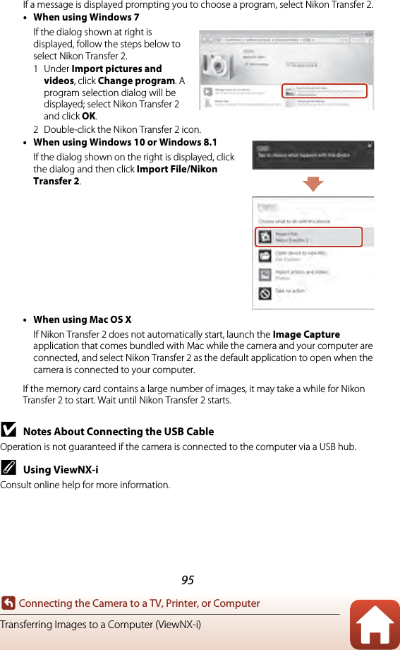 95Connecting the Camera to a TV, Printer, or ComputerTransferring Images to a Computer (ViewNX-i)If a message is displayed prompting you to choose a program, select Nikon Transfer 2.•When using Windows 7If the dialog shown at right is displayed, follow the steps below to select Nikon Transfer 2.1Under Import pictures and videos, click Change program. A program selection dialog will be displayed; select Nikon Transfer 2 and click OK.2 Double-click the Nikon Transfer 2 icon.•When using Windows 10 or Windows 8.1If the dialog shown on the right is displayed, click the dialog and then click Import File/Nikon Transfer 2.•When using Mac OS XIf Nikon Transfer 2 does not automatically start, launch the Image Capture application that comes bundled with Mac while the camera and your computer are connected, and select Nikon Transfer 2 as the default application to open when the camera is connected to your computer.If the memory card contains a large number of images, it may take a while for Nikon Transfer 2 to start. Wait until Nikon Transfer 2 starts.BNotes About Connecting the USB CableOperation is not guaranteed if the camera is connected to the computer via a USB hub.CUsing ViewNX-iConsult online help for more information.