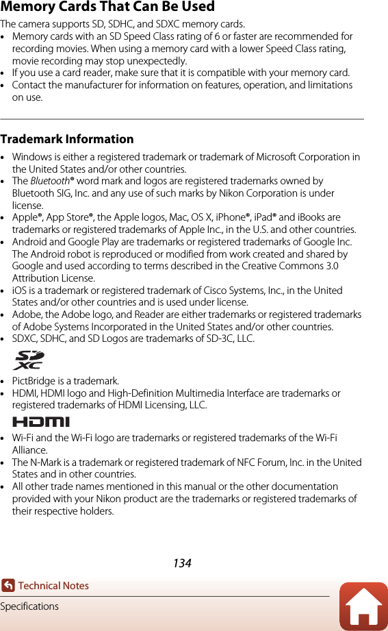 134Technical NotesSpecificationsMemory Cards That Can Be UsedThe camera supports SD, SDHC, and SDXC memory cards.•Memory cards with an SD Speed Class rating of 6 or faster are recommended for recording movies. When using a memory card with a lower Speed Class rating, movie recording may stop unexpectedly.•If you use a card reader, make sure that it is compatible with your memory card.•Contact the manufacturer for information on features, operation, and limitations on use.Trademark Information•Windows is either a registered trademark or trademark of Microsoft Corporation in the United States and/or other countries.•The Bluetooth® word mark and logos are registered trademarks owned by Bluetooth SIG, Inc. and any use of such marks by Nikon Corporation is under license.•Apple®, App Store®, the Apple logos, Mac, OS X, iPhone®, iPad® and iBooks are trademarks or registered trademarks of Apple Inc., in the U.S. and other countries.•Android and Google Play are trademarks or registered trademarks of Google Inc. The Android robot is reproduced or modified from work created and shared by Google and used according to terms described in the Creative Commons 3.0 Attribution License.•iOS is a trademark or registered trademark of Cisco Systems, Inc., in the United States and/or other countries and is used under license.•Adobe, the Adobe logo, and Reader are either trademarks or registered trademarks of Adobe Systems Incorporated in the United States and/or other countries.•SDXC, SDHC, and SD Logos are trademarks of SD-3C, LLC.•PictBridge is a trademark.•HDMI, HDMI logo and High-Definition Multimedia Interface are trademarks or registered trademarks of HDMI Licensing, LLC.•Wi-Fi and the Wi-Fi logo are trademarks or registered trademarks of the Wi-Fi Alliance.•The N-Mark is a trademark or registered trademark of NFC Forum, Inc. in the United States and in other countries.•All other trade names mentioned in this manual or the other documentation provided with your Nikon product are the trademarks or registered trademarks of their respective holders.