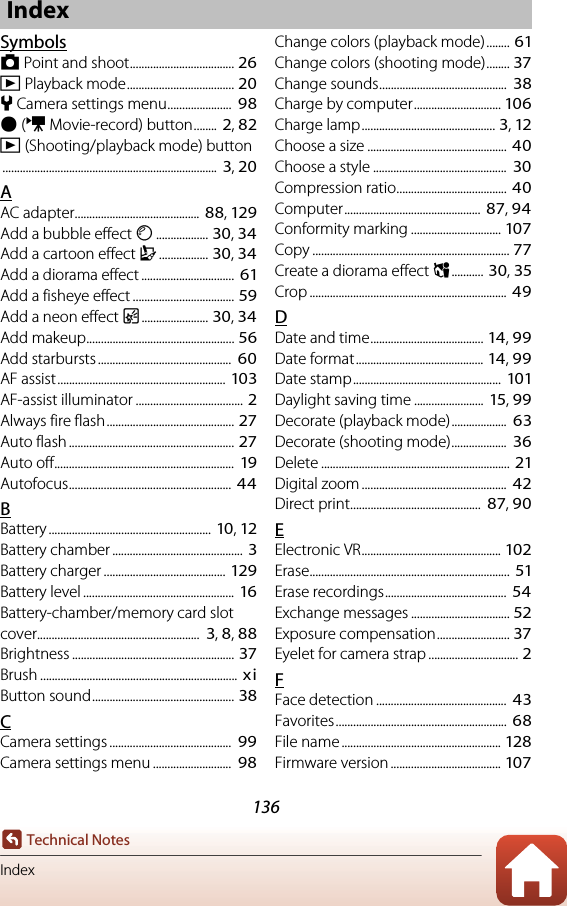 136Technical NotesIndexSymbolsA Point and shoot.................................... 26c Playback mode..................................... 20l Camera settings menu......................  98b (e Movie-record) button........  2, 82c (Shooting/playback mode) button..........................................................................  3, 20AAC adapter........................................... 88, 129Add a bubble effect F.................. 30, 34Add a cartoon effect H................. 30, 34Add a diorama effect ................................  61Add a fisheye effect ................................... 59Add a neon effect G....................... 30, 34Add makeup................................................... 56Add starbursts ..............................................  60AF assist.......................................................... 103AF-assist illuminator ..................................... 2Always fire flash............................................ 27Auto flash ......................................................... 27Auto off..............................................................  19Autofocus........................................................ 44BBattery ........................................................ 10, 12Battery chamber .............................................  3Battery charger .......................................... 129Battery level ....................................................  16Battery-chamber/memory card slot cover........................................................  3, 8, 88Brightness ........................................................ 37Brush .................................................................... xiButton sound................................................. 38CCamera settings ..........................................  99Camera settings menu ...........................  98Change colors (playback mode) ........ 61Change colors (shooting mode)........ 37Change sounds............................................  38Charge by computer.............................. 106Charge lamp.............................................. 3, 12Choose a size ................................................ 40Choose a style ..............................................  30Compression ratio...................................... 40Computer...............................................  87, 94Conformity marking ............................... 107Copy .................................................................... 77Create a diorama effect M........... 30, 35Crop .................................................................... 49DDate and time....................................... 14, 99Date format............................................ 14, 99Date stamp...................................................  101Daylight saving time ........................  15, 99Decorate (playback mode)...................  63Decorate (shooting mode)...................  36Delete ................................................................. 21Digital zoom .................................................. 42Direct print.............................................  87, 90EElectronic VR................................................ 102Erase.....................................................................  51Erase recordings..........................................  54Exchange messages .................................. 52Exposure compensation......................... 37Eyelet for camera strap ............................... 2FFace detection .............................................  43Favorites...........................................................  68File name ....................................................... 128Firmware version ...................................... 107Index