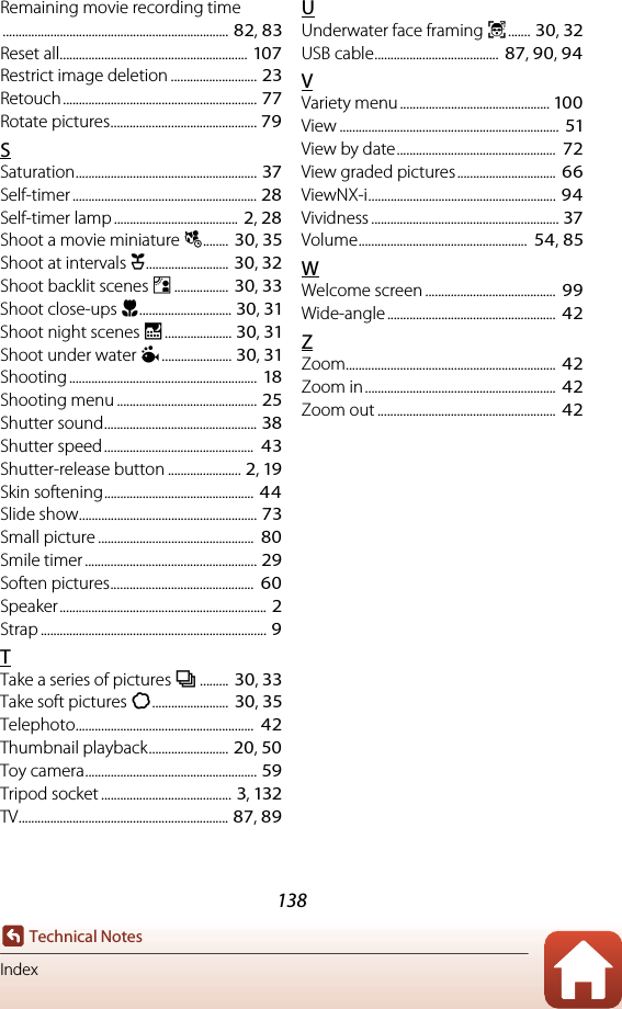 138Technical NotesIndexRemaining movie recording time....................................................................... 82, 83Reset all........................................................... 107Restrict image deletion ........................... 23Retouch............................................................. 77Rotate pictures.............................................. 79SSaturation......................................................... 37Self-timer .......................................................... 28Self-timer lamp .......................................  2, 28Shoot a movie miniature j........  30, 35Shoot at intervals O.......................... 30, 32Shoot backlit scenes E................. 30, 33Shoot close-ups H............................. 30, 31Shoot night scenes D..................... 30, 31Shoot under water J...................... 30, 31Shooting ...........................................................  18Shooting menu ............................................ 25Shutter sound................................................ 38Shutter speed...............................................  43Shutter-release button ....................... 2, 19Skin softening............................................... 44Slide show........................................................ 73Small picture .................................................  80Smile timer ...................................................... 29Soften pictures.............................................  60Speaker................................................................. 2Strap ....................................................................... 9TTake a series of pictures I.........  30, 33Take soft pictures Q........................  30, 35Telephoto........................................................  42Thumbnail playback......................... 20, 50Toy camera...................................................... 59Tripod socket ......................................... 3, 132TV.................................................................. 87, 89UUnderwater face framing J....... 30, 32USB cable.......................................  87, 90, 94VVariety menu ............................................... 100View .....................................................................  51View by date..................................................  72View graded pictures...............................  66ViewNX-i........................................................... 94Vividness ........................................................... 37Volume.....................................................  54, 85WWelcome screen .........................................  99Wide-angle ..................................................... 42ZZoom..................................................................  42Zoom in............................................................ 42Zoom out ........................................................ 42