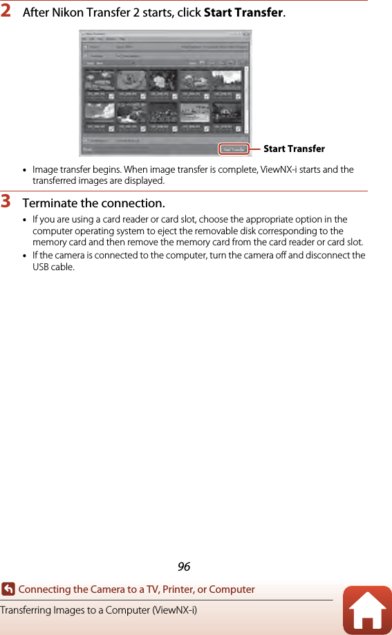 96Connecting the Camera to a TV, Printer, or ComputerTransferring Images to a Computer (ViewNX-i)2After Nikon Transfer 2 starts, click Start Transfer.•Image transfer begins. When image transfer is complete, ViewNX-i starts and the transferred images are displayed.3Terminate the connection.•If you are using a card reader or card slot, choose the appropriate option in the computer operating system to eject the removable disk corresponding to the memory card and then remove the memory card from the card reader or card slot.•If the camera is connected to the computer, turn the camera off and disconnect the USB cable.Start Transfer