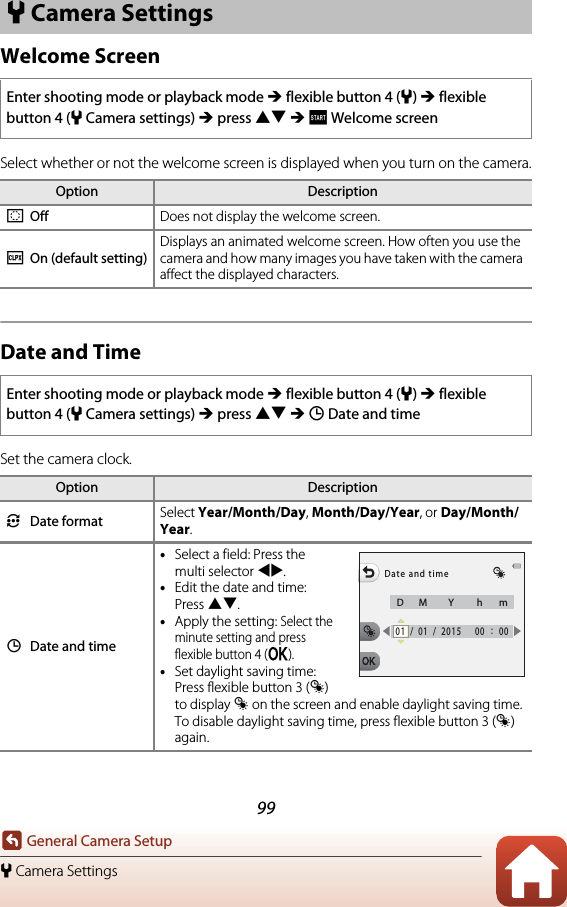 99General Camera Setupl Camera SettingsWelcome ScreenSelect whether or not the welcome screen is displayed when you turn on the camera.Date and TimeSet the camera clock.l Camera SettingsEnter shooting mode or playback mode M flexible button 4 (l) M flexible button 4 (lCamera settings) M press HI M I Welcome screenOption DescriptionhOff Does not display the welcome screen.iOn (default setting)Displays an animated welcome screen. How often you use the camera and how many images you have taken with the camera affect the displayed characters.Enter shooting mode or playback mode M flexible button 4 (l) M flexible button 4 (lCamera settings) M press HI M J Date and timeOption DescriptionjDate format Select Year/Month/Day, Month/Day/Year, or Day/Month/Year.JDate and time•Select a field: Press the multi selector JK.•Edit the date and time: Press HI.•Apply the setting: Select the minute setting and press flexible button 4 (O).•Set daylight saving time: Press flexible button 3 (m) to display m on the screen and enable daylight saving time. To disable daylight saving time, press flexible button 3 (m) again.Date and timeDM Y hm01 /01 /2015 00 :00