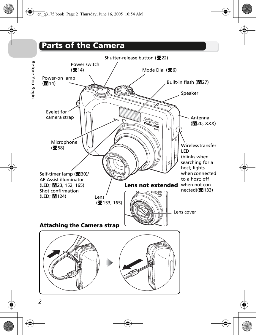 2Before You BeginParts of the CameraMode Dial (c6)Power switch (c14)Self-timer lamp (c30)/AF-Assist illuminator (LED; c23, 152, 165)Shot confirmation (LED; c124)Built-in flash (c27)Lens (c153, 165)Eyelet for camera strapShutter-release button (c22)Power-on lamp (c14)Attaching the Camera strapMicrophone (c58)Lens not extendedLens coverWireless transfer LED(blinks when searching for a host; lights when connected to a host; off when not con-nected)(c133)Antenna (c20, XXX)Speakeren_q3175.book  Page 2  Thursday, June 16, 2005  10:54 AM