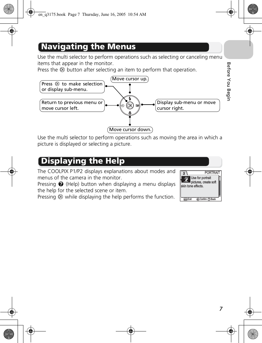 7Before You BeginNavigating the MenusUse the multi selector to perform operations such as selecting or canceling menuitems that appear in the monitor.  Press the d button after selecting an item to perform that operation.Use the multi selector to perform operations such as moving the area in which apicture is displayed or selecting a picture.Displaying the HelpThe COOLPIX P1/P2 displays explanations about modes andmenus of the camera in the monitor.Pressing l (Help) button when displaying a menu displaysthe help for the selected scene or item.Pressing d while displaying the help performs the function.Move cursor up.Move cursor down.Return to previous menu ormove cursor left.Display sub-menu or move cursor right.Press  d to make selectionor display sub-menu.PORTRAITPORTRAIT            Use for portrait            pictures, create softskin tone effects.ConfirmExit Backen_q3175.book  Page 7  Thursday, June 16, 2005  10:54 AM