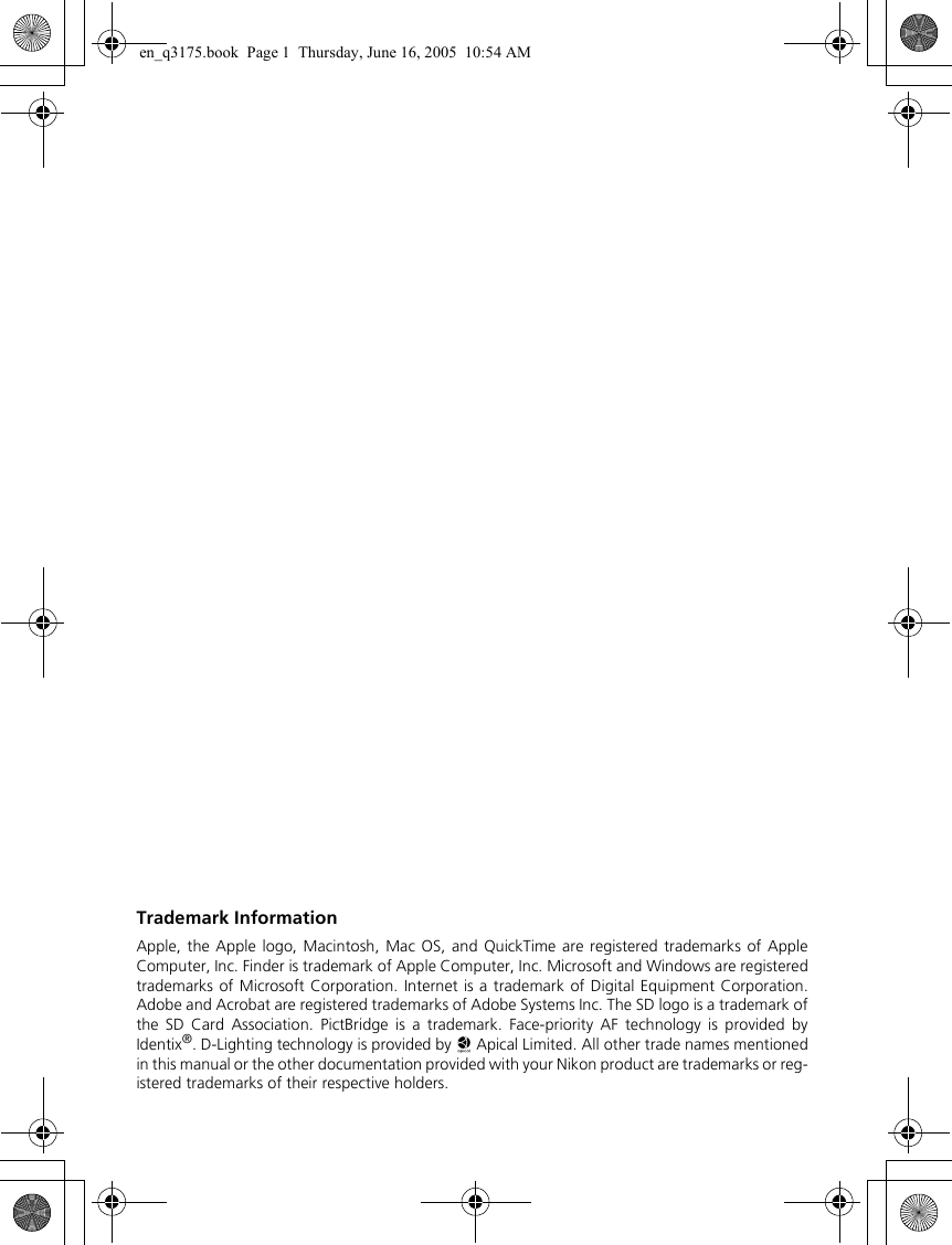 Trademark InformationApple, the Apple logo, Macintosh, Mac OS, and QuickTime are registered trademarks of AppleComputer, Inc. Finder is trademark of Apple Computer, Inc. Microsoft and Windows are registeredtrademarks of Microsoft Corporation. Internet is a trademark of Digital Equipment Corporation.Adobe and Acrobat are registered trademarks of Adobe Systems Inc. The SD logo is a trademark ofthe SD Card Association. PictBridge is a trademark. Face-priority AF technology is provided byIdentix®. D-Lighting technology is provided by o Apical Limited. All other trade names mentionedin this manual or the other documentation provided with your Nikon product are trademarks or reg-istered trademarks of their respective holders.en_q3175.book  Page 1  Thursday, June 16, 2005  10:54 AM