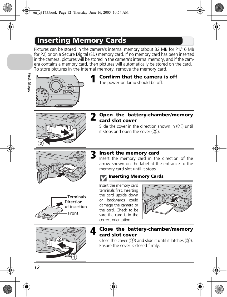 12First StepsInserting Memory CardsPictures can be stored in the camera’s internal memory (about 32 MB for P1/16 MBfor P2) or on a Secure Digital (SD) memory card. If no memory card has been insertedin the camera, pictures will be stored in the camera’s internal memory, and if the cam-era contains a memory card, then pictures will automatically be stored on the card.To store pictures in the internal memory, remove the memory card.1Confirm that the camera is offThe power-on lamp should be off.2Open the battery-chamber/memorycard slot coverSlide the cover in the direction shown in (1) untilit stops and open the cover (2).3Insert the memory cardInsert the memory card in the direction of thearrow shown on the label at the entrance to thememory card slot until it stops.Inserting Memory CardsInsert the memory cardterminals first. Insertingthe card upside downor backwards coulddamage the camera orthe card. Check to besure the card is in thecorrect orientation.4Close the battery-chamber/memorycard slot coverClose the cover (1) and slide it until it latches (2).Ensure the cover is closed firmly.256MB256MBDirection of insertionTerminalsFronten_q3175.book  Page 12  Thursday, June 16, 2005  10:54 AM