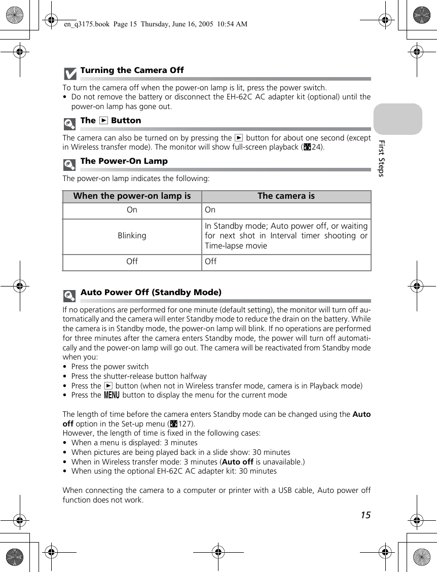 15First StepsTurning the Camera OffTo turn the camera off when the power-on lamp is lit, press the power switch.•Do not remove the battery or disconnect the EH-62C AC adapter kit (optional) until thepower-on lamp has gone out.The i ButtonThe camera can also be turned on by pressing the i button for about one second (exceptin Wireless transfer mode). The monitor will show full-screen playback (c24).The Power-On LampThe power-on lamp indicates the following:Auto Power Off (Standby Mode)If no operations are performed for one minute (default setting), the monitor will turn off au-tomatically and the camera will enter Standby mode to reduce the drain on the battery. Whilethe camera is in Standby mode, the power-on lamp will blink. If no operations are performedfor three minutes after the camera enters Standby mode, the power will turn off automati-cally and the power-on lamp will go out. The camera will be reactivated from Standby modewhen you:•Press the power switch•Press the shutter-release button halfway•Press the i button (when not in Wireless transfer mode, camera is in Playback mode)•Press the m button to display the menu for the current modeThe length of time before the camera enters Standby mode can be changed using the Autooff option in the Set-up menu (c127).However, the length of time is fixed in the following cases:•When a menu is displayed: 3 minutes•When pictures are being played back in a slide show: 30 minutes•When in Wireless transfer mode: 3 minutes (Auto off is unavailable.)•When using the optional EH-62C AC adapter kit: 30 minutesWhen connecting the camera to a computer or printer with a USB cable, Auto power offfunction does not work.When the power-on lamp is The camera isOn OnBlinkingIn Standby mode; Auto power off, or waitingfor next shot in Interval timer shooting orTime-lapse movieOff Offen_q3175.book  Page 15  Thursday, June 16, 2005  10:54 AM