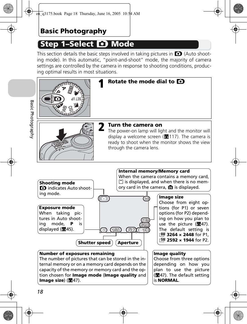 18Basic PhotographyBasic PhotographyStep 1–Select X ModeThis section details the basic steps involved in taking pictures in X (Auto shoot-ing mode). In this automatic, “point-and-shoot” mode, the majority of camerasettings are controlled by the camera in response to shooting conditions, produc-ing optimal results in most situations.1Rotate the mode dial to X2Turn the camera onThe power-on lamp will light and the monitor willdisplay a welcome screen (c117). The camera isready to shoot when the monitor shows the viewthrough the camera lens.NORMNORM15151/601/60F2.7F2.7Exposure mode When taking pic-tures in Auto shoot-ing mode, P isdisplayed (c45).Shooting modeX indicates Auto shoot-ing mode.Internal memory/Memory cardWhen the camera contains a memory card,O is displayed, and when there is no mem-ory card in the camera, M is displayed.Number of exposures remainingThe number of pictures that can be stored in the in-ternal memory or on a memory card depends on thecapacity of the memory or memory card and the op-tion chosen for Image mode (Image quality andImage size) (c47).Image qualityChoose from three optionsdepending on how youplan to use the picture(c47). The default settingis NORMAL. Image sizeChoose from eight op-tions (for P1) or sevenoptions (for P2) depend-ing on how you plan touse the picture (c47).The default setting isc3264 × 2448 for P1,d2592 × 1944 for P2.Shutter speed Apertureen_q3175.book  Page 18  Thursday, June 16, 2005  10:54 AM