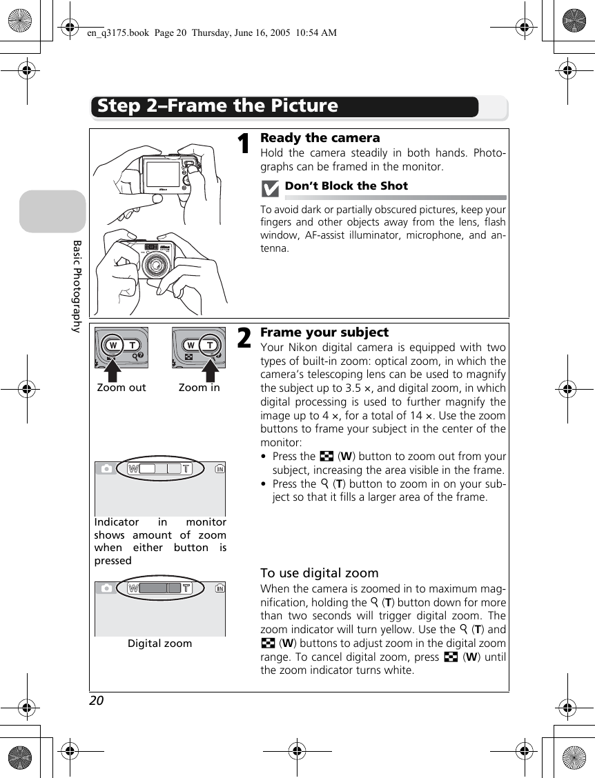 20Basic PhotographyStep 2–Frame the Picture1Ready the cameraHold the camera steadily in both hands. Photo-graphs can be framed in the monitor.Don’t Block the ShotTo avoid dark or partially obscured pictures, keep yourfingers and other objects away from the lens, flashwindow, AF-assist illuminator, microphone, and an-tenna.2Frame your subjectYour Nikon digital camera is equipped with twotypes of built-in zoom: optical zoom, in which thecamera’s telescoping lens can be used to magnifythe subject up to 3.5 ×, and digital zoom, in whichdigital processing is used to further magnify theimage up to 4 ×, for a total of 14 ×. Use the zoombuttons to frame your subject in the center of themonitor:•Press the j (W) button to zoom out from yoursubject, increasing the area visible in the frame.•Press the k (T) button to zoom in on your sub-ject so that it fills a larger area of the frame.To use digital zoomWhen the camera is zoomed in to maximum mag-nification, holding the k (T) button down for morethan two seconds will trigger digital zoom. Thezoom indicator will turn yellow. Use the k (T) andj (W) buttons to adjust zoom in the digital zoomrange. To cancel digital zoom, press j (W) untilthe zoom indicator turns white.Zoom out Zoom inIndicator in monitorshows amount of zoomwhen either button ispressedDigital zoomNORM151/60F2.7NORM151/60F2.7en_q3175.book  Page 20  Thursday, June 16, 2005  10:54 AM