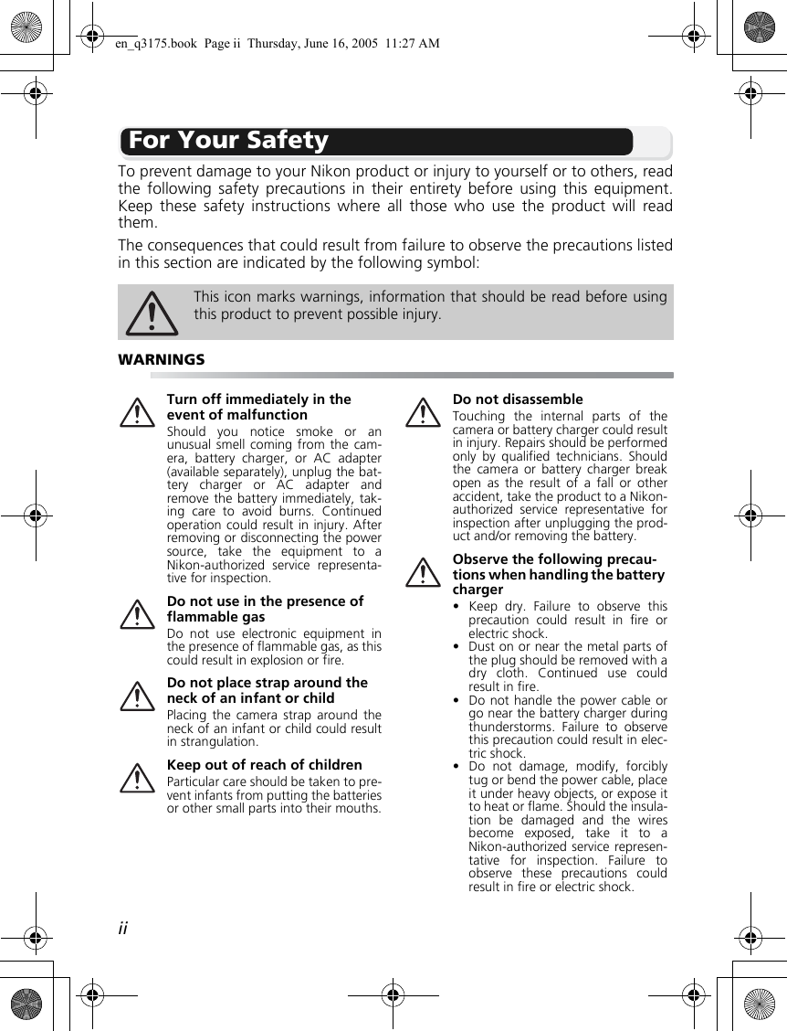 iiFor Your SafetyTo prevent damage to your Nikon product or injury to yourself or to others, readthe following safety precautions in their entirety before using this equipment.Keep these safety instructions where all those who use the product will readthem.The consequences that could result from failure to observe the precautions listedin this section are indicated by the following symbol:This icon marks warnings, information that should be read before usingthis product to prevent possible injury.WARNINGSTurn off immediately in the event of malfunctionShould you notice smoke or anunusual smell coming from the cam-era, battery charger, or AC adapter(available separately), unplug the bat-tery charger or AC adapter andremove the battery immediately, tak-ing care to avoid burns. Continuedoperation could result in injury. Afterremoving or disconnecting the powersource, take the equipment to aNikon-authorized service representa-tive for inspection.Do not use in the presence of flammable gasDo not use electronic equipment inthe presence of flammable gas, as thiscould result in explosion or fire.Do not place strap around the neck of an infant or childPlacing the camera strap around theneck of an infant or child could resultin strangulation.Keep out of reach of childrenParticular care should be taken to pre-vent infants from putting the batteriesor other small parts into their mouths.Do not disassembleTouching the internal parts of thecamera or battery charger could resultin injury. Repairs should be performedonly by qualified technicians. Shouldthe camera or battery charger breakopen as the result of a fall or otheraccident, take the product to a Nikon-authorized service representative forinspection after unplugging the prod-uct and/or removing the battery.Observe the following precau-tions when handling the battery charger• Keep dry. Failure to observe thisprecaution could result in fire orelectric shock.• Dust on or near the metal parts ofthe plug should be removed with adry cloth. Continued use couldresult in fire.• Do not handle the power cable orgo near the battery charger duringthunderstorms. Failure to observethis precaution could result in elec-tric shock.• Do not damage, modify, forciblytug or bend the power cable, placeit under heavy objects, or expose itto heat or flame. Should the insula-tion be damaged and the wiresbecome exposed, take it to aNikon-authorized service represen-tative for inspection. Failure toobserve these precautions couldresult in fire or electric shock.en_q3175.book  Page ii  Thursday, June 16, 2005  11:27 AM