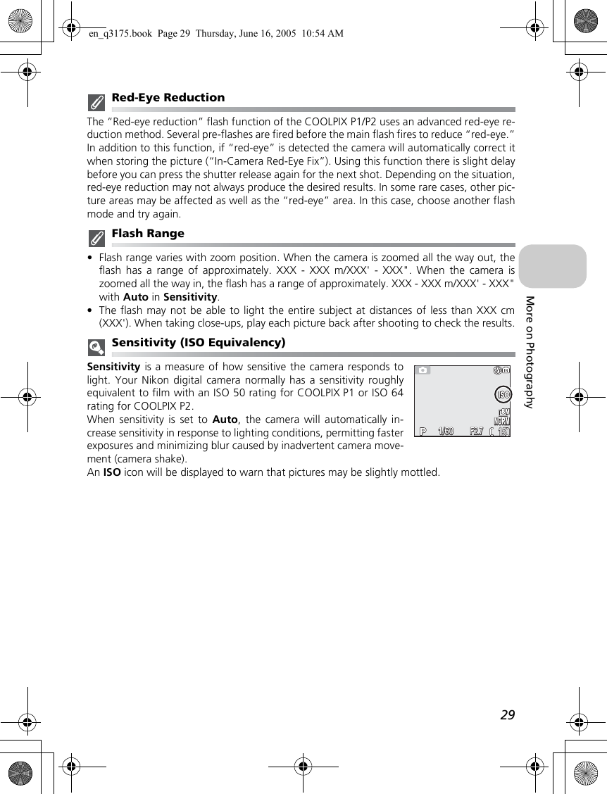 29More on PhotographyRed-Eye ReductionThe “Red-eye reduction” flash function of the COOLPIX P1/P2 uses an advanced red-eye re-duction method. Several pre-flashes are fired before the main flash fires to reduce “red-eye.”In addition to this function, if “red-eye” is detected the camera will automatically correct itwhen storing the picture (“In-Camera Red-Eye Fix”). Using this function there is slight delaybefore you can press the shutter release again for the next shot. Depending on the situation,red-eye reduction may not always produce the desired results. In some rare cases, other pic-ture areas may be affected as well as the “red-eye” area. In this case, choose another flashmode and try again.Flash Range•Flash range varies with zoom position. When the camera is zoomed all the way out, theflash has a range of approximately. XXX - XXX m/XXX&apos; - XXX&quot;. When the camera iszoomed all the way in, the flash has a range of approximately. XXX - XXX m/XXX&apos; - XXX&quot;with Auto in Sensitivity.•The flash may not be able to light the entire subject at distances of less than XXX cm(XXX&apos;). When taking close-ups, play each picture back after shooting to check the results.Sensitivity (ISO Equivalency)Sensitivity is a measure of how sensitive the camera responds tolight. Your Nikon digital camera normally has a sensitivity roughlyequivalent to film with an ISO 50 rating for COOLPIX P1 or ISO 64rating for COOLPIX P2.When sensitivity is set to Auto, the camera will automatically in-crease sensitivity in response to lighting conditions, permitting fasterexposures and minimizing blur caused by inadvertent camera move-ment (camera shake).An ISO icon will be displayed to warn that pictures may be slightly mottled.NORMNORM15151/601/60F2.7F2.7en_q3175.book  Page 29  Thursday, June 16, 2005  10:54 AM