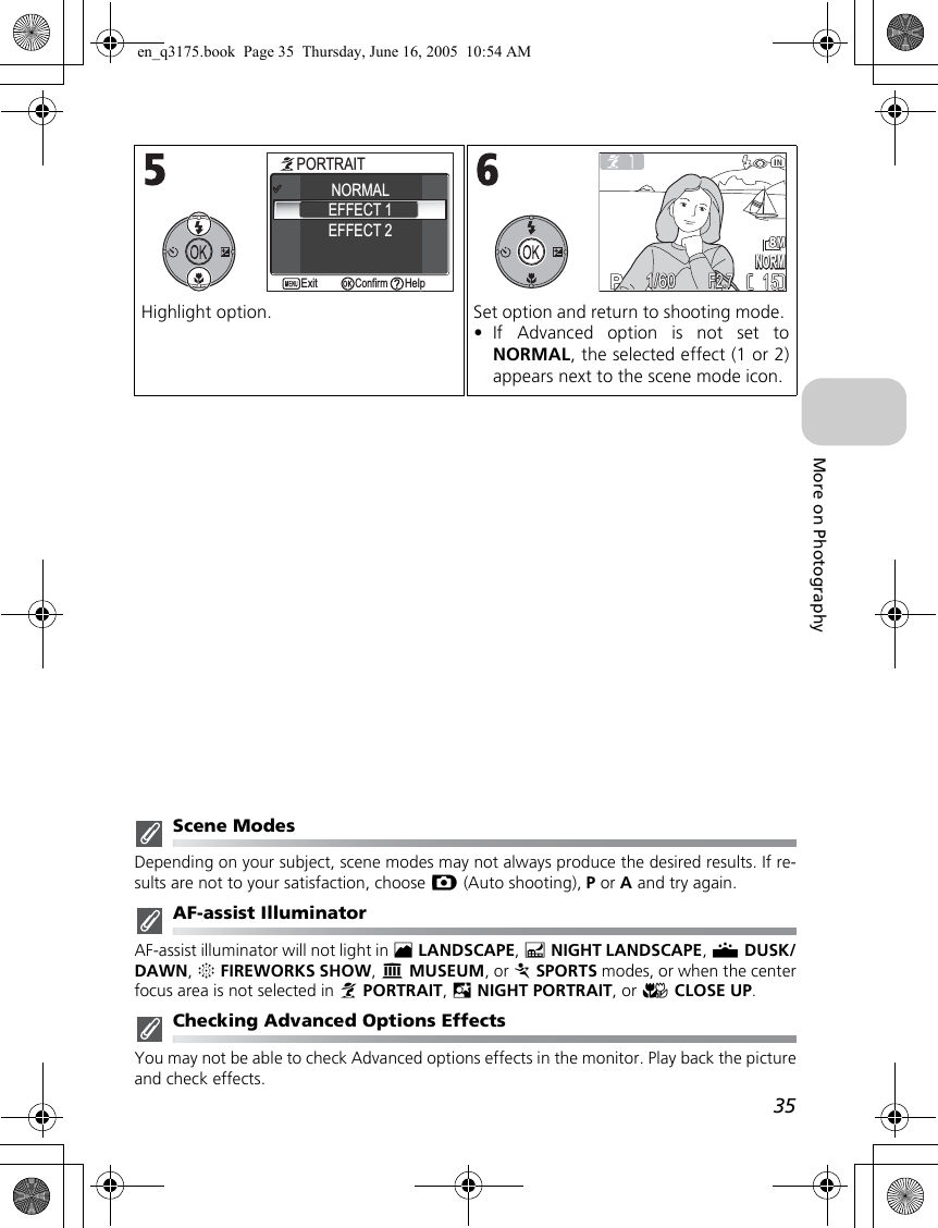 35More on PhotographyScene ModesDepending on your subject, scene modes may not always produce the desired results. If re-sults are not to your satisfaction, choose X (Auto shooting), P or A and try again.AF-assist IlluminatorAF-assist illuminator will not light in ELANDSCAPE, GNIGHT LANDSCAPE, JDUSK/DAWN, KFIREWORKS SHOW, NMUSEUM, or PSPORTS modes, or when the centerfocus area is not selected in BPORTRAIT, DNIGHT PORTRAIT, or MCLOSE UP.Checking Advanced Options EffectsYou may not be able to check Advanced options effects in the monitor. Play back the pictureand check effects.Highlight option. Set option and return to shooting mode. •If Advanced option is not set toNORMAL, the selected effect (1 or 2)appears next to the scene mode icon.1PORTRAITPORTRAITHelpHelpConfirmConfirmExitExitEFFECT 2NORMALEFFECT 1NORMNORM15151/601/60F2.7F2.7en_q3175.book  Page 35  Thursday, June 16, 2005  10:54 AM