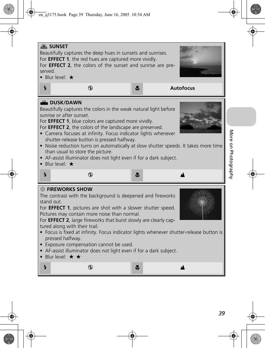 39More on PhotographyI SUNSETBeautifully captures the deep hues in sunsets and sunrises.For EFFECT 1, the red hues are captured more vividly.For  EFFECT 2, the colors of the sunset and sunrise are pre-served.•Blur level: C B F AutofocusJ DUSK/DAWNBeautifully captures the colors in the weak natural light beforesunrise or after sunset.For EFFECT 1, blue colors are captured more vividly.For EFFECT 2, the colors of the landscape are preserved.•Camera focuses at infinity. Focus indicator lights whenevershutter-release button is pressed halfway.•Noise reduction turns on automatically at slow shutter speeds. It takes more timethan usual to store the picture.•AF-assist illuminator does not light even if for a dark subject.•Blur level: C B F wK FIREWORKS SHOWThe contrast with the background is deepened and fireworksstand out.For EFFECT 1, pictures are shot with a slower shutter speed.Pictures may contain more noise than normal.For EFFECT 2, large fireworks that burst slowly are clearly cap-tured along with their trail.•Focus is fixed at infinity. Focus indicator lights whenever shutter-release button ispressed halfway.•Exposure compensation cannot be used.•AF-assist illuminator does not light even if for a dark subject.•Blur level: C B F wen_q3175.book  Page 39  Thursday, June 16, 2005  10:54 AM