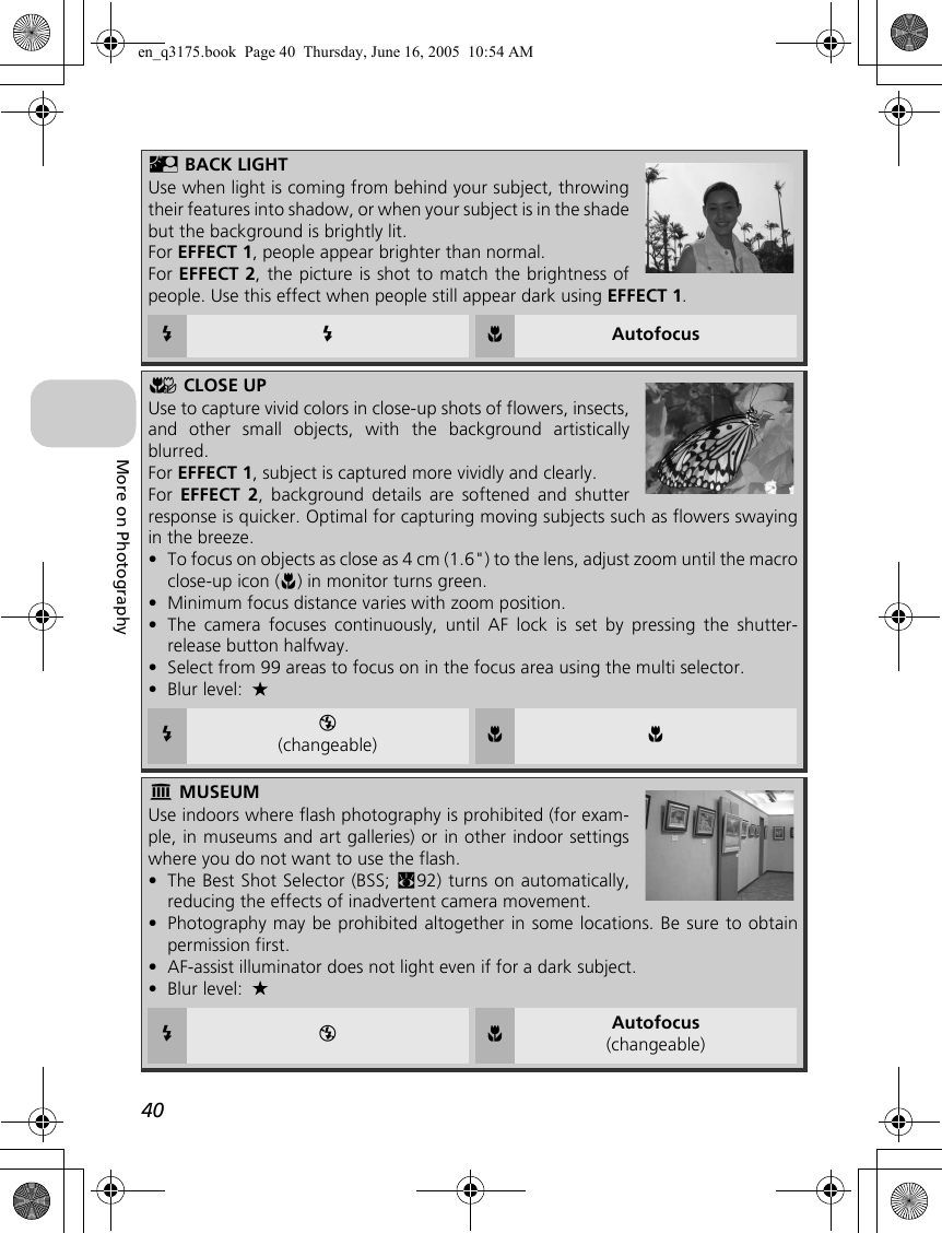 40More on PhotographyL BACK LIGHTUse when light is coming from behind your subject, throwingtheir features into shadow, or when your subject is in the shadebut the background is brightly lit.For EFFECT 1, people appear brighter than normal.For EFFECT 2, the picture is shot to match the brightness ofpeople. Use this effect when people still appear dark using EFFECT 1.C C F AutofocusM CLOSE UPUse to capture vivid colors in close-up shots of flowers, insects,and other small objects, with the background artisticallyblurred.For EFFECT 1, subject is captured more vividly and clearly.For  EFFECT 2, background details are softened and shutterresponse is quicker. Optimal for capturing moving subjects such as flowers swayingin the breeze.•To focus on objects as close as 4 cm (1.6&quot;) to the lens, adjust zoom until the macroclose-up icon (F) in monitor turns green.•Minimum focus distance varies with zoom position.•The camera focuses continuously, until AF lock is set by pressing the shutter-release button halfway.•Select from 99 areas to focus on in the focus area using the multi selector.•Blur level: CB(changeable) F FN MUSEUMUse indoors where flash photography is prohibited (for exam-ple, in museums and art galleries) or in other indoor settingswhere you do not want to use the flash.•The Best Shot Selector (BSS; c92) turns on automatically,reducing the effects of inadvertent camera movement.•Photography may be prohibited altogether in some locations. Be sure to obtainpermission first.•AF-assist illuminator does not light even if for a dark subject.•Blur level: C B F Autofocus(changeable)en_q3175.book  Page 40  Thursday, June 16, 2005  10:54 AM